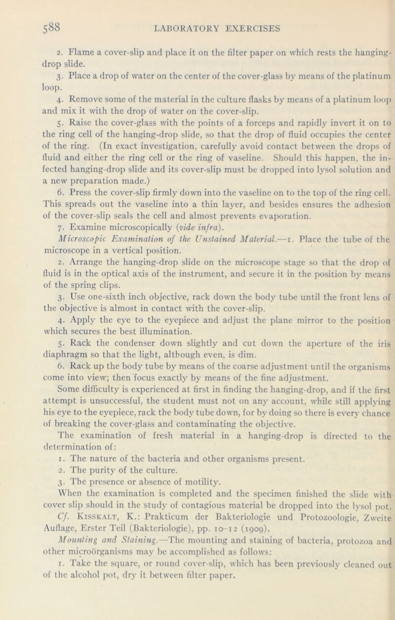 2. Flame a cover-slip and place it on the filter paper on which rests the hanging- drop slide. 3. Place a drop of water on the center of the cover-glass by means of the platinum loop. 4. Remove some of the material in the culture flasks by means of a platinum loop and mix it with the drop of water on the cover-slip. 5. Raise the cover-glass with the points of a forceps and rapidly invert it on to the ring cell of the hanging-drop slide, so that the drop of fluid occupies the center of the ring. (In exact investigation, carefully avoid contact between the drops of fluid and either the ring cell or the ring of vaseline. Should this happen, the in- fected hanging-drop slide and its cover-slip must be dropped into lysol solution and a new preparation made.) 6. Press the cover-slip firmly down into the vaseline on to the top of the ring cell. This spreads out the vaseline into a thin layer, and besides ensures the adhesion of the cover-slip seals the cell and almost prevents evaporation. 7. Examine microscopically (vide infra). Microscopic Examination of the Unstained Material.—1. Place the tube of the microscope in a vertical position. 2. Arrange the hanging-drop slide on the microscope stage so that the drop of fluid is in the optical axis of the instrument, and secure it in the position by means of the spring clips. 3. Use one-sixth inch objective, rack down the body tube until the front lens of the objective is almost in contact with the cover-slip. 4. Apply the eye to the eyepiece and adjust the plane mirror to the position which secures the best illumination. 5. Rack the condenser down slightly and cut down the aperture of the iris diaphragm so that the light, although even, is dim. 6. Rack up the body tube by means of the coarse adjustment until the organisms come into view; then focus exactly by means of the fine adjustment. Some difficulty is experienced at first in finding the hanging-drop, and if the first attempt is unsuccessful, the student must not on any account, while still applying his eye to the eyepiece, rack the body tube down, for by doing so there is every chance of breaking the cover-glass and contaminating the objective. The examination of fresh material in a hanging-drop is directed to the determination of: 1. The nature of the bacteria and other organisms present. 2. The purity of the culture. 3. The presence or absence of motility. When the examination is completed and the specimen finished the slide with cover slip should in the study of contagious material be dropped into the lysol pot. Cf. Kisskai.t, K.: Prakticum der Bakteriologie und Protozoologie, Zweite Auflage, Erster Teil (Bakteriologie), pp. 10-12 (1909). Mounting and Staining.—The mounting and staining of bacteria, protozoa and other microorganisms may be accomplished as follows: 1. Take the square, or round cover-slip, which has been previously cleaned out of the alcohol pot, dry it between filter paper.