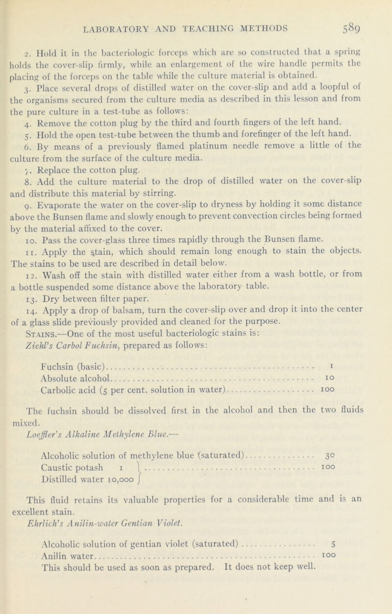 2. Hold it in the bacteriologic forceps which are so constructed that a spring holds the cover-slip firmly, while an enlargement of the wire handle permits the placing of the forceps on the table while the culture material is obtained. 3. Place several drops of distilled water on the cover-slip and add a loopful of the organisms secured from the culture media as described in this lesson and from the pure culture in a test-tube as follows: 4. Remove the cotton plug by the third and fourth fingers of the left hand. 5. Hold the open test-tube between the thumb and forefinger of the left hand. 6. By means of a previously flamed platinum needle remove a little of the culture from the surface of the culture media. 7. Replace the cotton plug. 8. Add the culture material to the drop of distilled water on the cover-slip and distribute this material by stirring. 9. Evaporate the water on the cover-slip to dryness by holding it some distance above the Bunsen flame and slowly enough to prevent convection circles being formed by the material affixed to the cover. 10. Pass the cover-glass three times rapidly through the Bunsen flame. xi. Apply the $tain, which should remain long enough to stain the objects. The stains to be used are described in detail below. 12. Wash off the stain with distilled water either from a wash bottle, or from a bottle suspended some distance above the laboratory table. 13. Dry between filter paper. 14. Apply a drop of balsam, turn the cover-slip over and drop it into the center of a glass slide previously provided and cleaned for the purpose. Stains.—One of the most useful bacteriologic stains is: Zichl's Carbol Fuchsin, prepared as follows: Fuchsin (basic) 1 Absolute alcohol 10 Carbolic acid (5 per cent, solution in water) 100 The fuchsin should be dissolved first in the alcohol and then the two fluids mixed. Loeffler's Alkaline Methylene Blue.— Alcoholic solution of methylene blue (saturated) 30 Caustic potash 1 ] 100 Distilled water 10,000 j This fluid retains its valuable properties for a considerable time and is an excellent stain. Ehrlich's Anilin-waler Gentian Violet. Alcoholic solution of gentian violet (saturated) 5 Anilin water 100 This should be used as soon as prepared. It does not keep well.