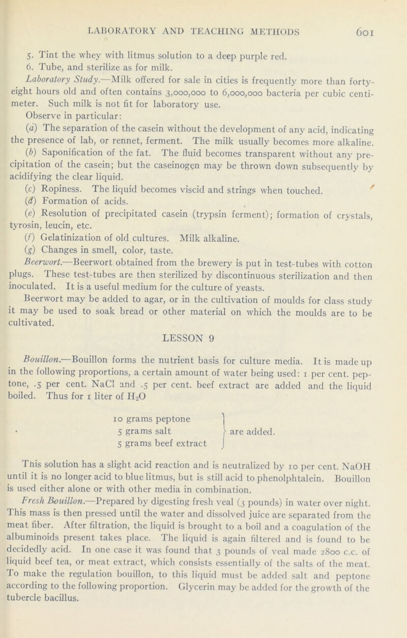 5- Tint the whey with litmus solution to a deep purple red. 6. Tube, and sterilize as for milk. Laboratory Study.—Milk offered for sale in cities is frequently more than forty- eight hours old and often contains 3,000,000 to 6,000,000 bacteria per cubic centi- meter. Such milk is not fit for laboratory use. Observe in particular: (a) The separation of the casein without the development of any acid, indicating the presence of lab, or rennet, ferment. The milk usually becomes more alkaline. (b) Saponification of the fat. The fluid becomes transparent without any pre- cipitation of the casein; but the caseinogen may be thrown down subsequently by acidifying the clear liquid. (c) Ropiness. The liquid becomes viscid and strings when touched. (d) Formation of acids. (e) Resolution of precipitated casein (trypsin ferment); formation of crystals, tyrosin, leucin, etc. (0 Gelatinization of old cultures. Milk alkaline. (g) Changes in smell, color, taste. Beer-wort.—Beerwort obtained from the brewery is put in test-tubes with cotton plugs. These test-tubes are then sterilized by discontinuous sterilization and then inoculated. It is a useful medium for the culture of yeasts. Beerwort may be added to agar, or in the cultivation of moulds for class study it may be used to soak bread or other material on which the moulds are to be cultivated. LESSON 9 Bouillon.—Bouillon forms the nutrient basis for culture media. It is made up in the following proportions, a certain amount of water being used: 1 per cent, pep- tone, .5 per cent. NaCl and .5 per cent, beef extract are added and the liquid boiled. Thus for 1 liter of HoO 10 grams peptone 5 grams salt }• are added. 5 grams beef extract J This solution has a slight acid reaction and is neutralized by 10 per cent. NaOH until it is no longer acid to blue litmus, but is still acid to phenolphtalein. Bouillon is used either alone or with other media in combination. Fresh Bouillon.—Prepared by digesting fresh veal (3 pounds) in water over night. This mass is then pressed until the water and dissolved juice arc separated from the meat fiber. After filtration, the liquid is brought to a boil and a coagulation of the albuminoids present takes place. The liquid is again filtered and is found to be decidedly acid. In one case it was found that 3 pounds of veal made 2800 c.c. of liquid beef tea, or meat extract, which consists essentially of the salts of the meat. To make the regulation bouillon, to this liquid must be added salt and peptone according to the following proportion. Glycerin may be added for the growth of the tubercle bacillus.
