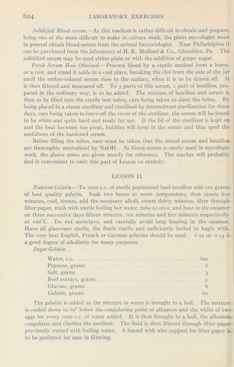 Solidified Blood-serum.—As this medium is rather difficult to obtain and prepare, being one of the most difficult to make in culture work, the plant mycologist must in general obtain blood-serum from the animal bacteriologist. Near Philadelphia it can be purchased from the laboratory of H. K. Mulford & Co., Glenolden, Pa. The solidified serum may be used either plain or with the addition of grape sugar. Fresh Serum How Obtained.—Procure blood by a sterile method from a horse, or a cow, and stand it aside in a cool place, breaking the clot from the side of the jar until the amber-colored serum rises to the surface, when it is to be drawn off. It is then filtered and measured off. To 3 parts of this serum, 1 part of bouillon, pre- pared in the ordinary way, is to be added. The mixture of bouillon and serum is then to be filled into the sterile test-tubes, care being taken to slant the tubes. By being placed in a steam sterilizer and sterilized by intermittent sterilization for three days, care being taken to leave off the cover of the sterilizer, the serum will be found to be white and quite hard and ready for use. If the lid of the sterilizer is kept on and the heat becomes too great, bubbles will form in the serum and thus spoil the usefulness of the hardened serum. Before filling the tubes, care must be taken that the mixed serum and bouillon are thoroughly neutralized by NaOH. As blood-serum is rarely used in mycologic work, the above notes are given merely for reference. The teacher will probably find it convenient to omit this part of Lesson 10 entirely. LESSON 11 Nutrient Gelatin.—To 1000 c.c. of sterile peptonized beef-bouillon add 100 grams of best quality gelatin. Soak two hours at room temperature, then steam five minutes, cool, titrate, add the necessary alkali, steam thirty minutes, filter through filter paper, wash with sterile boiling hot water, tube at once, and heat in the steamer on three successive days fifteen minutes, ten minutes and five minutes respectively at ioo°C. Do not autoclave, and carefully avoid long heating in the steamer. Have all glassware sterile, the fluids sterile and sufficiently boiled to begin with. The very best English, French or German gelatins should be used. +10 or -f-x5 is a good degree of alkalinity for many purposes. Sugar Gelatin. Water, c.c 600 Peptone, grams 6 Salt, grams 3 Beef extract, grams 3 Glucose, grams 6 Gelatin, grams 60 The gelatin is added as the mixture in water is brought to a boil. The mixture is cooled down to 6o° below the coagulating point of albumen and the white of two eggs for every tooo c.c. of water added. It is then brought to a boil, the albumen coagulates and clarifies the medium. The fluid is then filtered through filter paper previously wetted with boiling water. A funnel with wire support for filter paper is to be preferred for ease in filtering.