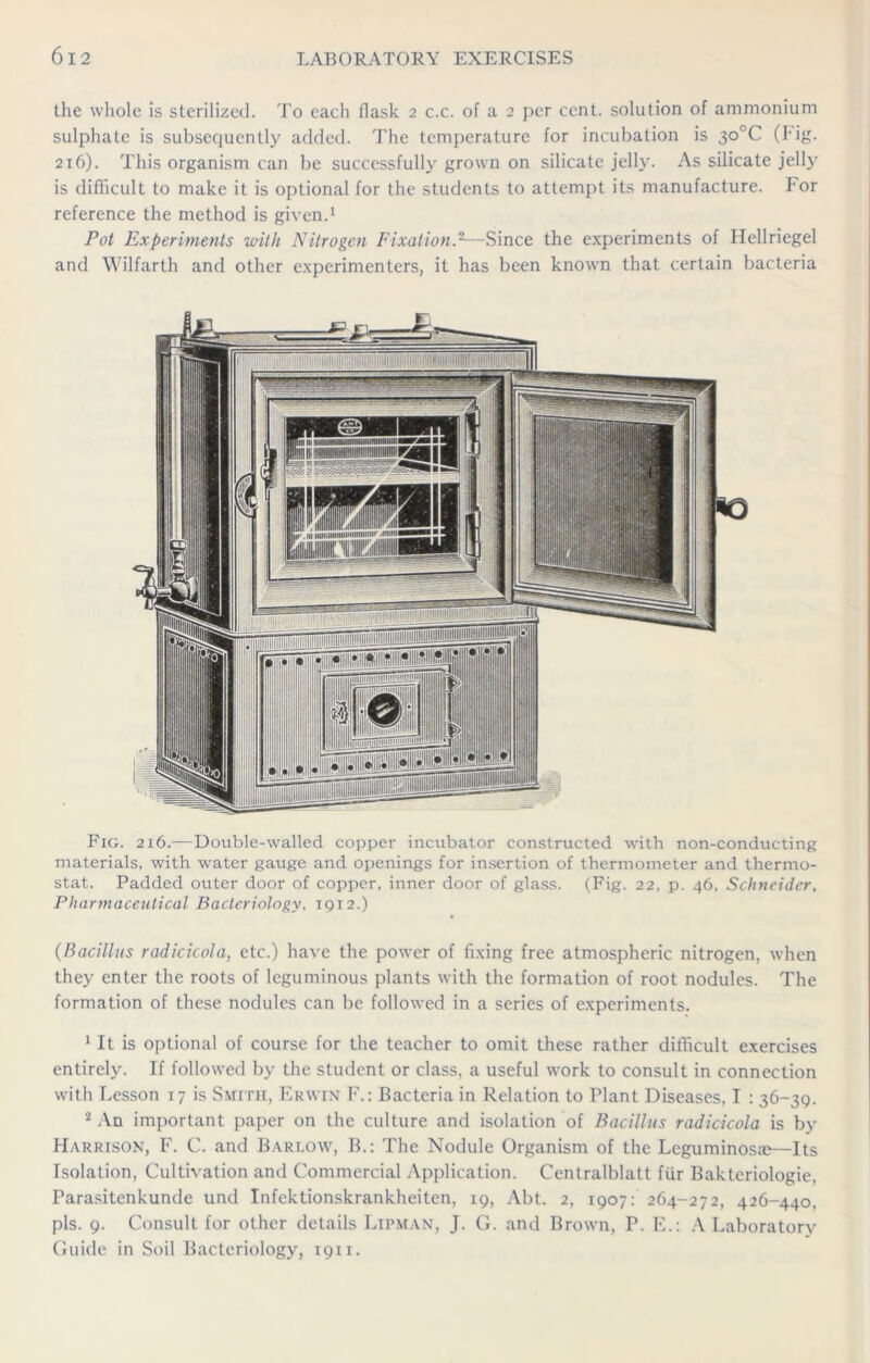 the whole is sterilized. To each flask 2 c.c. of a 2 per cent, solution of ammonium sulphate is subsequently added. The temperature for incubation is 3o°C (hig. 216). This organism can be successfully grown on silicate jelly. As silicate jelly is difficult to make it is optional for the students to attempt its manufacture, I or reference the method is given.1 Pot Experiments ivith Nitrogen Fixation.2—Since the experiments of Ilellriegel and Wilfarth and other experimenters, it has been known that certain bacteria Fig. 216.—Double-walled copper incubator constructed with non-conducting materials, with water gauge and openings for insertion of thermometer and thermo- stat. Padded outer door of copper, inner door of glass. (Fig. 22, p. 46, Schneider, Pharmaceutical Bacteriology, 1912.) (Bacillus radicicola, etc.) have the power of fixing free atmospheric nitrogen, when they enter the roots of leguminous plants with the formation of root nodules. The formation of these nodules can be followed in a series of experiments. 1 It is optional of course for the teacher to omit these rather difficult exercises entirely. If followed by the student or class, a useful work to consult in connection with Lesson 17 is Smith, Erwin F.: Bacteria in Relation to Plant Diseases, I : 36-3Q. 2 An important paper on the culture and isolation of Bacillus radicicola is by Harrison, F. C. and Barlow, B.: The Nodule Organism of the Leguminosae—Its Isolation, Cultivation and Commercial Application. Centralblatt fiir Bakteriologie, Parasitenkunde und Infektionskrankheiten, 19, Abt. 2, 1907: 264-272, 426-440, pis. 9. Consult for other details Ltpman, J. G. and Brown, P. E.: A Laboratory Guide in Soil Bacteriology, 1911.