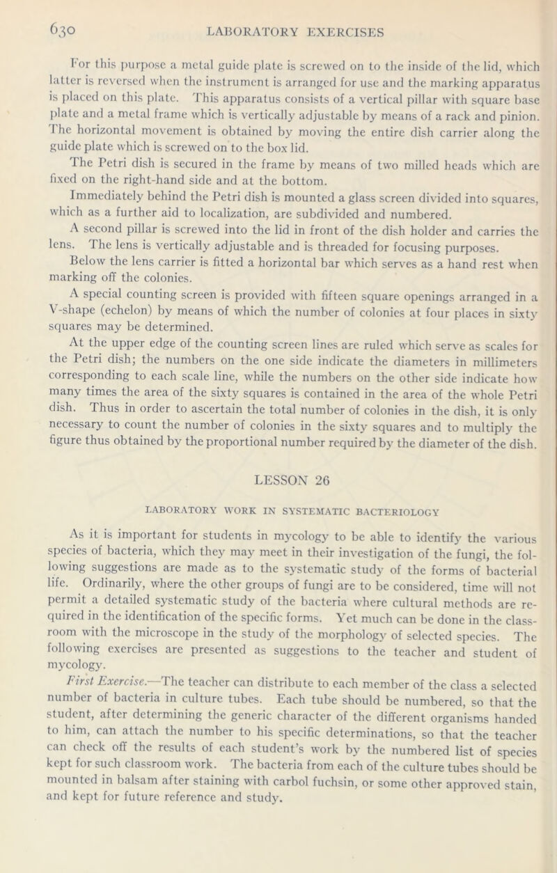 For this purpose a metal guide plate is screwed on to the inside of the lid, which hitter is reversed when the instrument is arranged for use and the marking apparatus is placed on this plate. 'I his apparatus consists of a vertical pillar with square base plate and a metal frame which is vertically adjustable by means of a rack and pinion. I he horizontal movement is obtained by moving the entire dish carrier along the guide plate which is screwed on to the box lid. The Petri dish is secured in the frame by means of two milled heads which are fixed on the right-hand side and at the bottom. Immediately behind the Petri dish is mounted a glass screen divided into squares, which as a further aid to localization, are subdivided and numbered. A second pillar is screwed into the lid in front of the dish holder and carries the lens. The lens is vertically adjustable and is threaded for focusing purposes. Below the lens carrier is fitted a horizontal bar which serves as a hand rest when marking off the colonies. A special counting screen is provided with fifteen square openings arranged in a V-shape (echelon) by means of which the number of colonies at four places in sixty squares may be determined. At the upper edge of the counting screen lines are ruled which serve as scales for the Petri dish; the numbers on the one side indicate the diameters in millimeters corresponding to each scale line, while the numbers on the other side indicate how many times the area of the sixty squares is contained in the area of the whole Petri dish. Thus in order to ascertain the total number of colonies in the dish, it is only necessary to count the number of colonies in the sixty squares and to multiply the figure thus obtained by the proportional number required by the diameter of the dish. LESSON 26 LABORATORY WORK IN SYSTEMATIC BACTERIOLOGY As it is important for students in mycology to be able to identify the various species of bacteria, which they may meet in their investigation of the fungi, the fol- lowing suggestions are made as to the systematic study of the forms of bacterial life. Ordinarily, where the other groups of fungi are to be considered, time will not permit a detailed systematic study of the bacteria where cultural methods are re- quired in the identification of the specific forms. Yet much can be done in the class- room with the microscope in the study of the morphology of selected species. The following exercises arc presented as suggestions to the teacher and student of mycology. First Exercise.—The teacher can distribute to each member of the class a selected number of bacteria in culture tubes. Each tube should be numbered, so that the student, after determining the generic character of the different organisms handed to him, can attach the number to his specific determinations, so that the teacher can check off the results of each student’s work by the numbered list of species kept for such classroom work. The bacteria from each of the culture tubes should be mounted in balsam after staining with carbol fuchsin, or some other approved stain, and kept for future reference and study.