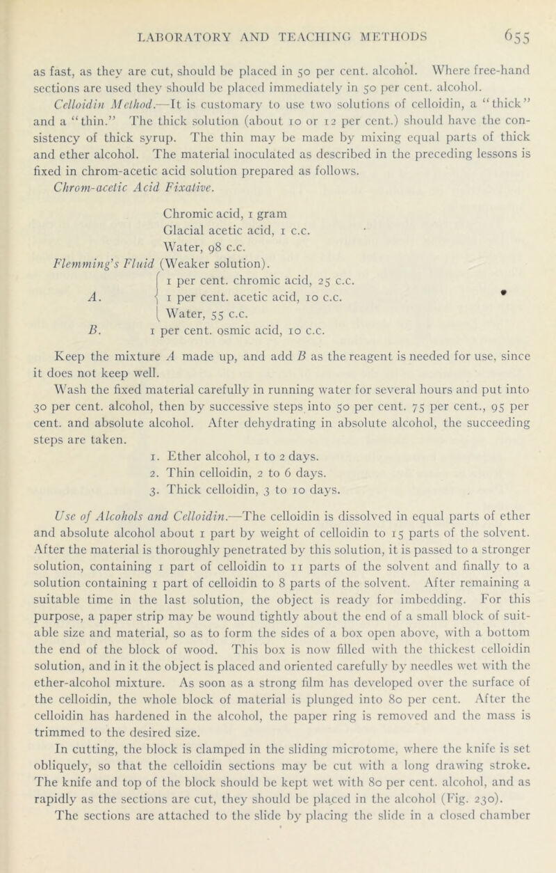 as fast, as they are cut, should be placed in 50 per cent, alcohol. Where free-hand sections are used they should be placed immediately in 50 per cent, alcohol. Celloidin Method.—It is customary to use two solutions of celloidin, a “thick” and a “thin.” The thick solution (about 10 or 12 per cent.) should have the con- sistency of thick syrup. The thin may be made by mixing equal parts of thick and ether alcohol. The material inoculated as described in the preceding lessons is fixed in chrom-acetic acid solution prepared as follows. Chrom-acetic Acid Fixative. Chromic acid, 1 gram Glacial acetic acid, 1 c.c. Water, 98 c.c. Flemming1 s Fluid (Weaker solution). I 1 per cent, chromic acid, 25 c.c. A. ) 1 per cent, acetic acid, 10 c.c. * 1 Water, 55 c.c. B. 1 per cent, osmic acid, 10 c.c. Keep the mixture A made up, and add B as the reagent is needed for use, since it does not keep well. Wash the fixed material carefully in running water for several hours and put into 30 per cent, alcohol, then by successive steps into 50 per cent. 75 per cent., 95 per cent, and absolute alcohol. After dehydrating in absolute alcohol, the succeeding steps are taken. 1. Ether alcohol, 1 to 2 days. 2. Thin celloidin, 2 to 6 days. 3. Thick celloidin, 3 to 10 days. Use of Alcohols and Celloidin.—The celloidin is dissolved in equal parts of ether and absolute alcohol about 1 part by weight of celloidin to 15 parts of the solvent. After the material is thoroughly penetrated by this solution, it is passed to a stronger solution, containing 1 part of celloidin to xi parts of the solvent and finally to a solution containing 1 part of celloidin to 8 parts of the solvent. After remaining a suitable time in the last solution, the object is ready for imbedding. For this purpose, a paper strip may be wound tightly about the end of a small block of suit- able size and material, so as to form the sides of a box open above, with a bottom the end of the block of wood. This box is now filled with the thickest celloidin solution, and in it the object is placed and oriented carefully by needles wet with the ether-alcohol mixture. As soon as a strong film has developed over the surface of the celloidin, the whole block of material is plunged into 80 per cent. After the celloidin has hardened in the alcohol, the paper ring is removed and the mass is trimmed to the desired size. In cutting, the block is clamped in the sliding microtome, where the knife is set obliquely, so that the celloidin sections may be cut with a long drawing stroke. The knife and top of the block should be kept wet with 80 per cent, alcohol, and as rapidly as the sections are cut, they should be placed in the alcohol (Fig. 230). The sections arc attached to the slide by placing the slide in a closed chamber