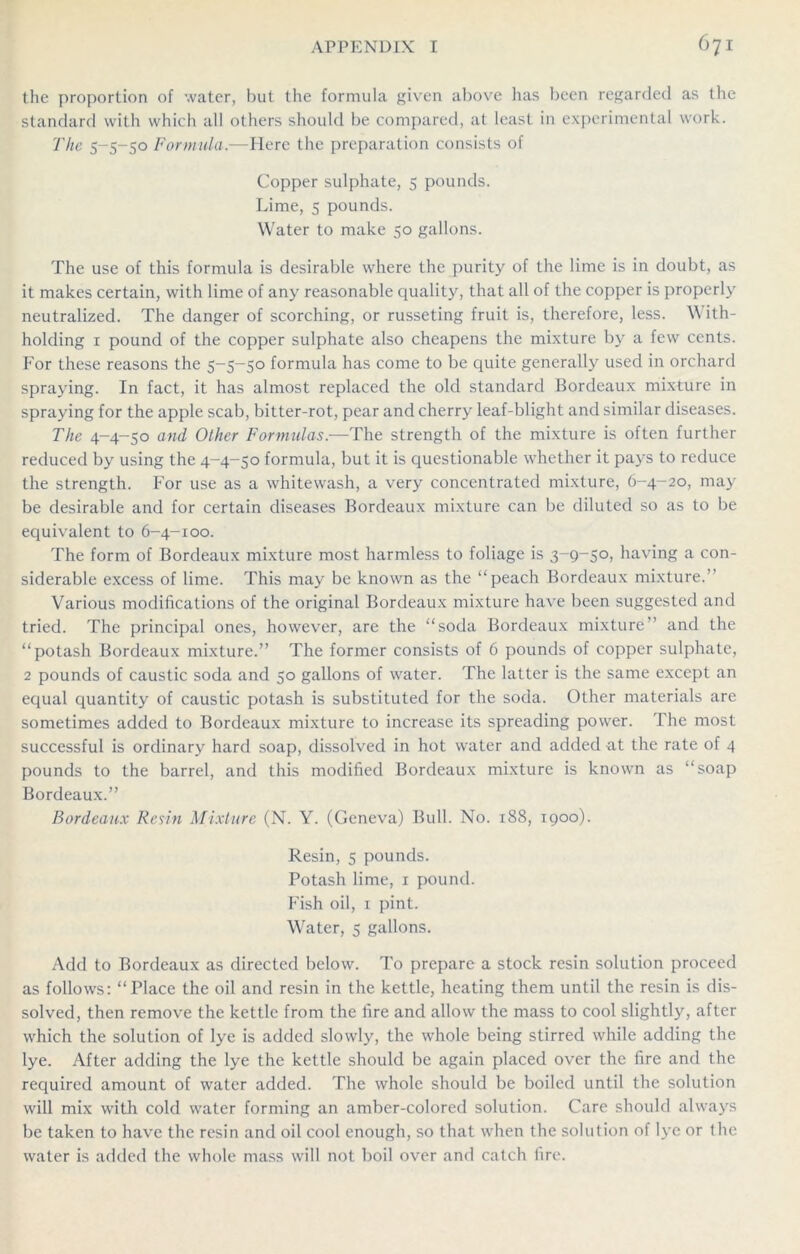 the proportion of water, but the formula given above has been regarded as the standard with which all others should be compared, at least in experimental work. The 5-5-50 Formula.—Here the preparation consists of Copper sulphate, 5 pounds. Lime, 5 pounds. Water to make 50 gallons. The use of this formula is desirable where the purity of the lime is in doubt, as it makes certain, with lime of any reasonable quality, that all of the copper is properly neutralized. The danger of scorching, or russeting fruit is, therefore, less. \\ ith- holding 1 pound of the copper sulphate also cheapens the mixture by a few cents. For these reasons the 5-5-50 formula has come to be quite generally used in orchard spraying. In fact, it has almost replaced the old standard Bordeaux mixture in spraying for the apple scab, bitter-rot, pear and cherry leaf-blight and similar diseases. The 4-4-50 and Other Formulas.-—The strength of the mixture is often further reduced by using the 4-4-50 formula, but it is questionable whether it pays to reduce the strength. For use as a whitewash, a very concentrated mixture, 6-4-20, may be desirable and for certain diseases Bordeaux mixture can be diluted so as to be equivalent to 6-4-100. The form of Bordeaux mixture most harmless to foliage is 3-9-50, having a con- siderable excess of lime. This may be known as the “peach Bordeaux mixture.’’ Various modifications of the original Bordeaux mixture have been suggested and tried. The principal ones, however, are the “soda Bordeaux mixture” and the “potash Bordeaux mixture.” The former consists of 6 pounds of copper sulphate, 2 pounds of caustic soda and 50 gallons of water. The latter is the same except an equal quantity of caustic potash is substituted for the soda. Other materials are sometimes added to Bordeaux mixture to increase its spreading power. The most successful is ordinary hard soap, dissolved in hot water and added at the rate of 4 pounds to the barrel, and this modified Bordeaux mixture is known as “soap Bordeaux.” Bordeaux Resin Mixture (N. Y. (Geneva) Bull. No. 188, 1900). Resin, 5 pounds. Potash lime, 1 pound. Fish oil, 1 pint. Water, 5 gallons. Add to Bordeaux as directed below. To prepare a stock resin solution proceed as follows: “Place the oil and resin in the kettle, heating them until the resin is dis- solved, then remove the kettle from the fire and allow the mass to cool slightly, after which the solution of lye is added slowly, the whole being stirred while adding the lye. After adding the lye the kettle should be again placed over the fire and the required amount of water added. The whole should be boiled until the solution will mix with cold water forming an amber-colored solution. Care should always be taken to have the resin and oil cool enough, so that when the solution of lye or the water is added the whole mass will not boil over and catch fire.