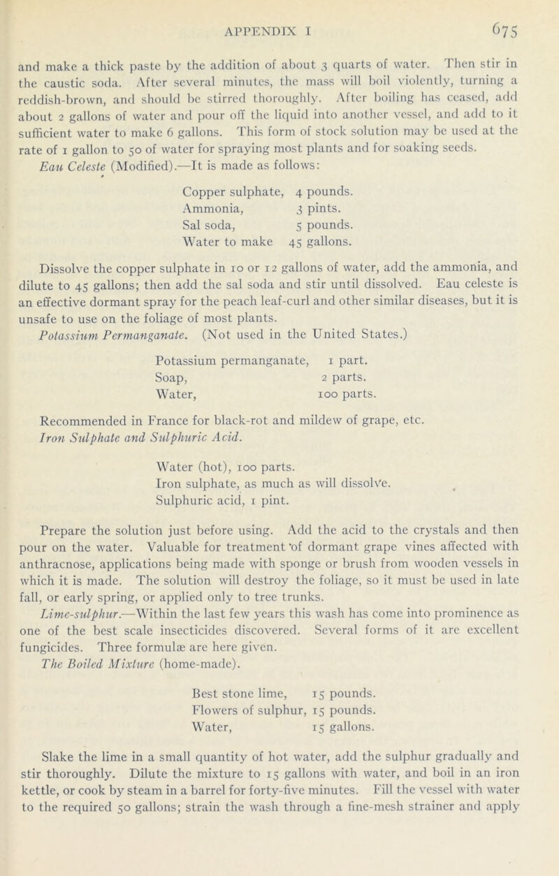 and make a thick paste by the addition of about 3 quarts of water. Then stir in the caustic soda. After several minutes, the mass will boil violently, turning a reddish-brown, and should be stirred thoroughly. After boiling has ceased, add about 2 gallons of water and pour oil the liquid into another vessel, and add to it sufficient water to make 6 gallons. This form of stock solution may be used at the rate of 1 gallon to 50 of water for spraying most plants and for soaking seeds. Eau Celeste (Modified).—It is made as follows: 0 Copper sulphate, 4 pounds. Ammonia, 3 pints. Sal soda, 5 pounds. Water to make 45 gallons. Dissolve the copper sulphate in 10 or 12 gallons of water, add the ammonia, and dilute to 45 gallons; then add the sal soda and stir until dissolved. Eau celeste is an effective dormant spray for the peach leaf-curl and other similar diseases, but it is unsafe to use on the foliage of most plants. Potassium Permanganate. (Not used in the United States.) Potassium permanganate, 1 part. Soap, 2 parts. Water, 100 parts. Recommended in France for black-rot and mildew of grape, etc. Iron Sulphate and Sulphuric Acid. Water (hot), 100 parts. Iron sulphate, as much as will dissolve. Sulphuric acid, 1 pint. Prepare the solution just before using. Add the acid to the crystals and then pour on the water. Valuable for treatment *of dormant grape vines affected with anthracnose, applications being made with sponge or brush from wooden vessels in which it is made. The solution will destroy the foliage, so it must be used in late fall, or early spring, or applied only to tree trunks. Lime-sulphur.—Within the last few years this wash has come into prominence as one of the best scale insecticides discovered. Several forms of it are excellent fungicides. Three formulae are here given. The Boiled Mixture (home-made). Best stone lime, 15 pounds. Flowers of sulphur, 15 pounds. Water, 15 gallons. Slake the lime in a small quantity of hot water, add the sulphur gradually and stir thoroughly. Dilute the mixture to 15 gallons with water, and boil in an iron kettle, or cook by steam in a barrel for forty-five minutes. Fill the vessel with water to the required 50 gallons; strain the wash through a fine-mesh strainer and apply