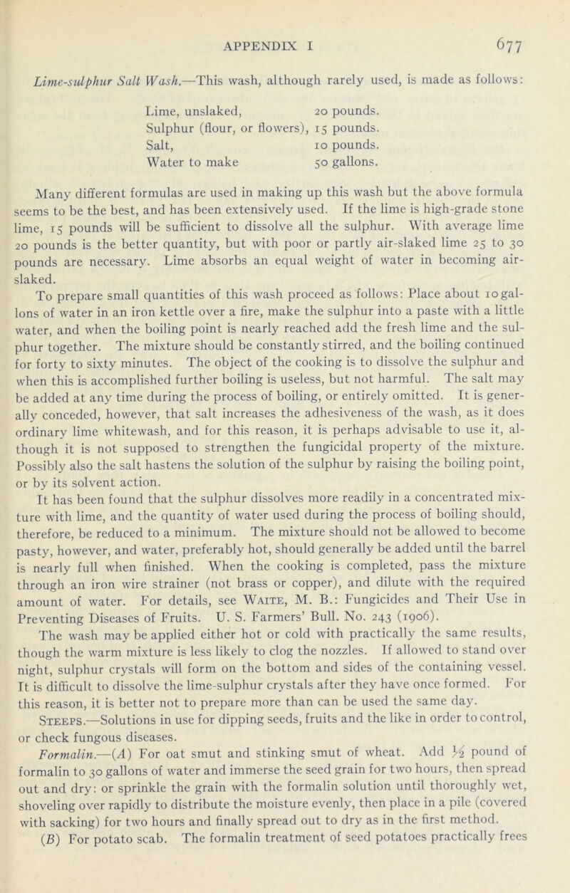 Lime-sulphur Salt Wash.—This wash, although rarely used, is made as follows: Lime, unslaked, 20 pounds. Sulphur (flour, or flowers), 15 pounds. Salt, 10 pounds. Water to make 50 gallons. Many different formulas are used in making up this wash but the above formula seems to be the best, and has been extensively used. If the lime is high-grade stone lime, 15 pounds will be sufficient to dissolve all the sulphur. With average lime 20 pounds is the better quantity, but with poor or partly air-slaked lime 25 to 30 pounds are necessary. Lime absorbs an equal weight of water in becoming air- slaked. To prepare small quantities of this wash proceed as follows: Place about 10gal- lons of water in an iron kettle over a fire, make the sulphur into a paste with a little water, and when the boiling point is nearly reached add the fresh lime and the sul- phur together. The mixture should be constantly stirred, and the boiling continued for forty to sixty minutes. The object of the cooking is to dissolve the sulphur and when this is accomplished further boiling is useless, but not harmful. The salt may be added at any time during the process of boiling, or entirely omitted. It is gener- ally conceded, however, that salt increases the adhesiveness of the wash, as it does ordinary lime whitewash, and for this reason, it is perhaps advisable to use it, al- though it is not supposed to strengthen the fungicidal property of the mixture. Possibly also the salt hastens the solution of the sulphur by raising the boiling point, or by its solvent action. It has been found that the sulphur dissolves more readily in a concentrated mix- ture with lime, and the quantity of water used during the process of boiling should, therefore, be reduced to a minimum. The mixture should not be allowed to become pasty, however, and water, preferably hot, should generally be added until the barrel is nearly full when finished. When the cooking is completed, pass the mixture through an iron wire strainer (not brass or copper), and dilute with the required amount of water. For details, see Waite, M. B.: Fungicides and Their Use in Preventing Diseases of Fruits. U. S. Farmers’ Bull. No. 243 (1906). The wash may be applied either hot or cold with practically the same results, though the warm mixture is less likely to clog the nozzles. If allowed to stand over night, sulphur crystals will form on the bottom and sides of the containing vessel. It is difficult to dissolve the lime-sulphur crystals after they have once formed. For this reason, it is better not to prepare more than can be used the same day. Steeps.—Solutions in use for dipping seeds, fruits and the like in order to control, or check fungous diseases. Formalin.—(T) For oat smut and stinking smut of wheat. Add XA pound of formalin to 30 gallons of water and immerse the seed grain for two hours, then spread out and dry: or sprinkle the grain with the formalin solution until thoroughly wet, shoveling over rapidly to distribute the moisture evenly, then place in a pile (covered with sacking) for two hours and finally spread out to dry as in the first method. (£) For potato scab. The formalin treatment of seed potatoes practically frees