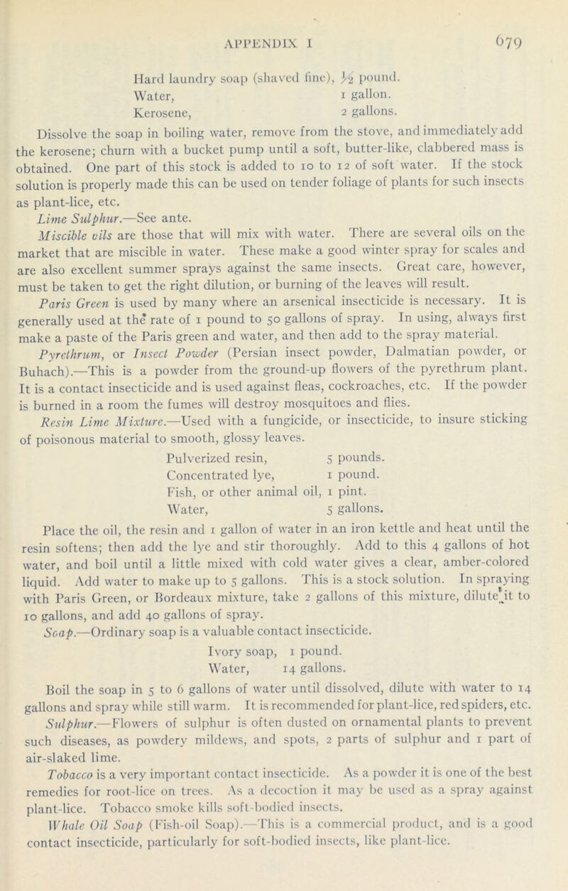 Hard laundry soap (shaved fine), pound. Water, 1 gallon. Kerosene, 2 gallons. Dissolve the soap in boiling water, remove from the stove, and immediately add the kerosene; churn with a bucket pump until a soft, butter-like, clabbered mass is obtained. One part of this stock is added to 10 to 12 of soft water. If the stock solution is properly made this can be used on tender foliage of plants for such insects as plant-lice, etc. Lime Sulphur.—See ante. Miscible oils are those that will mix with water. There are several oils on the market that are miscible in water. These make a good winter spray for scales and are also excellent summer sprays against the same insects. Great care, however, must be taken to get the right dilution, or burning of the leaves will result. Paris Green is used by many where an arsenical insecticide is necessary. It is generally used at the rate of 1 pound to 50 gallons of spray. In using, always first make a paste of the Paris green and water, and then add to the spray material. Pyrethrum, or Insect Ponder (Persian insect powder, Dalmatian powder, or Buhach).—This is a powder from the ground-up flowers of the pyrethrum plant. It is a contact insecticide and is used against fleas, cockroaches, etc. If the powder is burned in a room the fumes will destroy mosquitoes and flies. Resin Lime Mixture.—Used with a fungicide, or insecticide, to insure sticking of poisonous material to smooth, glossy leaves. Pulverized resin, 5 pounds. Concentrated lye, 1 pound. Fish, or other animal oil, x pint. Water, 5 gallons. Place the oil, the resin and 1 gallon of water in an iron kettle and heat until the resin softens; then add the lye and stir thoroughly. Add to this 4 gallons of hot water, and boil until a little mixed with cold water gives a clear, amber-colored liquid. Add water to make up to 5 gallons. This is a stock solution. In spraying with Paris Green, or Bordeaux mixture, take 2 gallons of this mixture, dilutejt to 10 gallons, and add 40 gallons of spray. Soap.—Ordinary soap is a valuable contact insecticide. Ivory soap, 1 pound. Water, 14 gallons. Boil the soap in 5 to 6 gallons of water until dissolved, dilute with water to 14 gallons and spray while still warm. It is recommended for plant-lice, red spiders, etc. Sulphur.—Flowers of sulphur is often dusted on ornamental plants to prevent such diseases, as powdery mildews, and spots, 2 parts of sulphur and 1 part of air-slaked lime. Tobacco is a very important contact insecticide. As a powder it is one of the best remedies for root-lice on trees. As a decoction it may be used as a spray against plant-lice. Tobacco smoke kills soft-bodied insects. Whale Oil Soap (Fish-oil Soap).—This is a commercial product, and is a good contact insecticide, particularly for soft-bodied insects, like plant-lice.