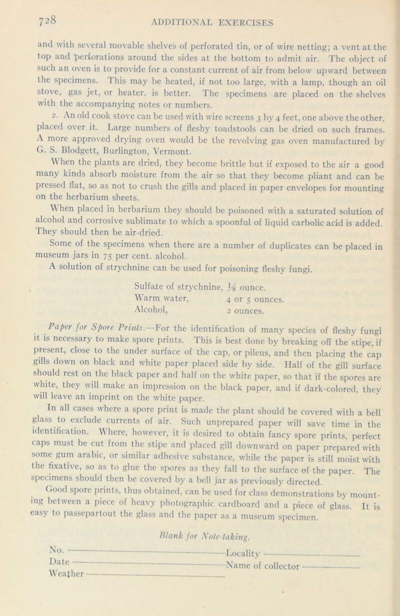 and with several movable shelves of perforated tin, or of wire netting; a vent at the top and 'perforations around the sides at the bottom to admit air. The object of such an oven is to provide for a constant current of air from below upward between the specimens. 1 his may be heated, if not too large, with a lamp, though an oil stove, gas jet, or heater, is better. The specimens are placed on the shelves with the accompanying notes or numbers. 2. An old cook stove can be used with wire screens 3 by 4 feet, one above the other, placed over it. Large numbers of fleshy toadstools can be dried on such frames. A more approved drying oven would be the revolving gas oven manufactured by G. S. Blodgett, Burlington, Vermont. \\ hen the plants are dried, they become brittle but if exposed to the air a good many kinds absorb moisture from the air so that they become pliant and can be pressed flat, so as not to crush the gills and placed in paper envelopes for mounting on the herbarium sheets. \\ hen placed in herbarium they should be poisoned with a saturated solution of alcohol and corrosive sublimate to which a spoonful of liquid carbolic acid is added. They should then be air-dried. Some of the specimens when there are a number of duplicates can be placed in museum jars in 75 per cent, alcohol. A solution of strychnine can be used for poisoning fleshy fungi. Sulfate of strychnine, ounce. Warm water, 4 or 5 ounces. Alcohol, 2 ounces. Paper for Spore Prints. For the identification of many species of fleshy fungi it is necessary to make spore prints. This is best done by breaking off the stipe, if present, close to the under surface of the cap, or pileus, and then placing the cap gills down on black and white paper placed side by side. Half of the gill surface should rest on the black paper and half on the white paper, so that if the spores are white, they will make an impression on the black paper, and if dark-colored, they will leave an imprint on the white paper. In all cases where a spore print is made the plant should be covered with a bell glass to exclude currents of air. Such unprepared paper will save time in the identification. Where, however, it is desired to obtain fancy spore prints, perfect caps must be cut from the stipe and placed gill downward on paper prepared with some gum arabic, or similar adhesive substance, while the paper is still moist with the fixative, so as to glue the spores as they fall to the surface of the paper. The specimens should then be covered by a bell jar as previously directed. Good spore prints, thus obtained, can be used for class demonstrations by mount- ing between a piece of heavy photographic cardboard and a piece of glass. It is easv to passepartout the glass and the paper as a museum specimen. No. - Date — Weather Blank for Note-taking. - Locality —Name of collector