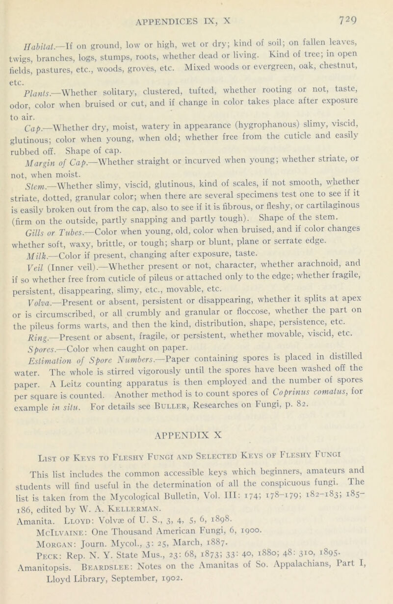 Habitat.—If on ground, low or high, wet or dry; kind of soil; on fallen leaves, twigs, branches, logs, stumps, roots, whether dead or living. Kind of tree; in open fields, pastures, etc., woods, groves, etc. Mixed woods or evergreen, oak, chestnut, etc. Plants.—Whether solitary, clustered, tufted, whether rooting or not, taste, odor, color when bruised or cut, and if change in color takes place after exposure to air. . Cap.—Whether dry, moist, watery in appearance (hygrophanous) slimy, viscid, glutinous; color when young, when old; whether free from the cuticle and easily rubbed off. Shape of cap. Margin of Cap.—Whether straight or incurved when young; whether striate, or not, when moist. Stem.—Whether slimy, viscid, glutinous, kind of scales, if not smooth, wnether striate, dotted, granular color; when there are several specimens test one to see if it is easily broken out from the cap, also to see if it is fibrous, or fleshy, or cartilaginous (firm on the outside, partly snapping and partly tough). Shape of the stem. Gills or Tubes.—Color when young, old, color when bruised, and if color changes whether soft, waxy, brittle, or tough; sharp or blunt, plane or serrate edge. Milk.—Color if present, changing after exposure, taste. Veil (Inner veil).—Whether present or not, character, whether arachnoid, and if so whether free from cuticle of pileus or attached only to the edge; whether fragile, persistent, disappearing, slimy, etc., movable, etc. Volva.—Present or absent, persistent or disappearing, whether it splits at apex or is circumscribed, or all crumbly and granular or floccose, whether the part on the pileus forms warts, and then the kind, distribution, shape, persistence, etc. Ring.—Present or absent, fragile, or persistent, whether movable, viscid, etc. Spores.—Color when caught on paper. Estimation of Spore Numbers— Paper containing spores is placed in distilled water. The whole is stirred vigorously until the spores have been washed off the paper. A Leitz counting apparatus is then employed and the number of spores per square is counted. Another method is to count spores of Co primes comatus, for example in situ. For details see Buller, Researches on Fungi, p. 82. APPENDIX X List of Keys to Fleshy Fungi and Selected Keys of Fleshy Fungi This list includes the common accessible keys which beginners, amateurs and students will find useful in the determination of all the conspicuous fungi. The list is taken from the Mycological Bulletin, Vol. Ill: 1741 178-179; 182-183, 185- 186, edited by W. A. Kellerman. Amanita. Lloyd: Volvae of U. S., 3, 4> 5> 6, 1898. McIlvaine: One Thousand American Fungi, 6, 1900. Morgan: Journ. Mycol., 3: 25, March, 1887. Peck: Rep. N. Y. State Mus., 23: 68, 1873; 33: 4°, 1880; 48: 31°, 1895. Amanitopsis. Beardslee: Notes on the Amanitas of So. Appalachians, I art \, Lloyd Library, September, 1902.