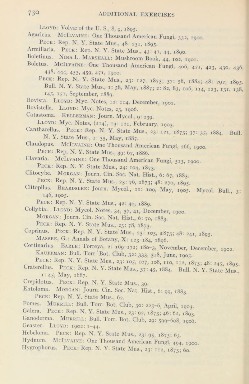 Lloyd: Volvae of the U. S, 8, 9, 1895. Agaricus. McIlvaine: One Thousand American Fungi, 332, 1900. Peck: Rep. N. Y. State Mus., 48: 231, 1895. Armillaria. Peck: Rep. N. Y. State Mus., 43: 41, 44, 1890. Boletinus. Nina L. Marshall: Mushroom Book, 44, 102, 1901. Boletus. McIlvaine: One Thousand American Fungi, 406, 421, 423, 430, 436, 438, 444, 453, 459, 47L 1900. Peck: Rep. N. Y. State Mus., 23: 127, 1873; 37: 58, 1884; 48: 292, 1895. Bull. N. Y. State Mus, 1: 58, May, 1887; 2: 82, 83, 106, 114, 123, i3r, 138, 145, 151, September, 1889. Bovista. Lloyd: Myc. Notes, 12: 114, December, 1902. Bovistella. Lloyd: Myc. Notes, 23, 1906. Catastoma. Kf.llerman: Journ. Mycol, 9: 239. Lloyd: Myc. Notes, (214), 13: 121, February, 1903. Cantharellus. Peck: Rep. N. Y. State Mus, 23: 121, 1873; 37= 35, 1884. Bull. N. Y. State Mus, 1: 35, May, 1887. Claudopus. McIlvaine: One Thousand American Fungi, 266, 1900. Peck: Rep. N. Y. State Mus, 39: 67, 1886. Clavaria. McIlvaine: One Thousand American Fungi, 513, 1900. Peck. Rep. N. Y. State Mus, 24: 104, 1873. Chtocybe. Morgan: Journ. Cin. Soc. Nat. Hist, 6: 67, 1883. Peck: Rep. N. Y. State Mus, 23: 76, 1873; 48: 270, 1895. Clitopilus. Beardslee: Journ. Mycol, n: 109, May, 1905. Mycol. Bull 3- 146, 1905. Peck: Rep. N. Y. State Mus, 42: 40, 1889. Collybia. Lloyd: Mycol. Notes, 34, 37, 41, December, 1900. Morgan: Journ. Cin. Soc. Nat. Hist, 6: 70, 1883. Peck: Rep. N. Y. State Mus, 23: 78, 1873. Coprinus. Peck: Rep. N. Y. State Mus, 23: 103, 5873; 48: 241, 1895. Massee, G.: Annals of Botany, X: 123-184, 1896. Cortinarius. Earle: Torreya, 2: 169-172; 18^3, November, December, 1902 Kauffman: Bull. Torr. Bot. Club, 32: 333, 318, June, 1905. Peck: Rep. N. Y. State Mus, 23: 105, 107, 108, no, 112, 1873; 48: 245, 1895. Cratcrellus. Peck: Rep. N. Y. State Mus, 37: 45, 1884. Bull. N. Y. State Mus 1: 45, May, 1887. Crepidotus. Peck: Rep. N. Y. State Mus, 39. Entoloma. Morgan: Journ. Cin. Soc. Nat. Hist, 6: 99, 1883. Peck: Rep. N. Y. State Mus, 62. Fomes. Murrill: Bull. Torr. Bot. Club, 30: 225-6, April, 1903 Galera. Peck: Rep. N. Y. State Mus, 23: 92, 1873; 46: 62, 1893. Ganoderma. Murrill: Bull. Torr. Bot. Club, 29: 599-608, 1902. Geaster. Lloyd: 1902: 1-44. Hcbcloma. Peck: Rep. N. Y. State Mus, 23: 95, 1873; 63. Hydnum. McIlvaine: One Thousand American Fungi, 494, iqoo Hygrophorus. Peck: Rep. N. Y. State Mus, 23: 112, 1873; 60.