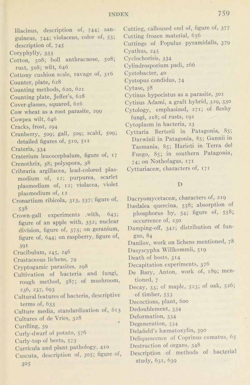 lilacinus, description of, 744; san- guineus, 744; violaceus, color of, 53> description of, 745 Coryphylly, 333 Cotton, 508; boll anthracnose, 508; rust, 508; wilt, 646 Cottony cushion scale, ravage of, 316 Counter, plate, 628 Counting methods, 620, 621 Counting plate, Jeffers, 628 Cover-glasses, squared, 616 Cow wheat as a root parasite, 299 Cowpea wilt, 646 Cracks, frost, 294 Cranberry, 509; gall, 509; scald, 509; detailed figures of, 510, 511 Crateria, 334 Craterium leucocephalum, figure of, 17 Crenothrix, 38; polyspora, 38 Cribraria argillacea, lead-colored plas- modium of, 12; purpurea, scarlet plasmodium of, 12; violacea, violet plasmodium of, 12 Cronartium ribicola, 313, 537; figure of, S38 Crown-gall experiments .with, 643; figure of an apple with, 352» nuclear division, figure of, 373; on geranium, figure of, 644; on raspberry, figure of, 39i Crucibulum, 245, 246 Crustaceous lichens, 79 Cryptogamic parasites, 298 Cultivation of bacteria and fungi, rough method, 587; of mushroom, 236, 237, 693 Cultural features of bacteria, descriptive terms of, 633 Culture media, standardization of, 613 Cultures of de Vries, 328 Curdling, 59 Curly-dwarf of potato, 576 Curly-top of beets, 573 Curricula and plant pathology, 410 Cuscuta, description of, 305; figure of, 30S Cutting, calloused end of, figure of, 377 Cutting frozen material, 656 Cuttings of Populus pyramidalis, 379 Cyathus, 245 Cyclochorisis, 334 Cylindrosporium padi, 266 Cystobacter, 40 Cystopus condidus, 74 Cytase, 58 Cytinus hypocistus as a parasite, 301 Cytisus Adami, a graft hybrid, 329, 330 Cytology, emphasized, 271; of fleshy fungi, 218; of rusts, 191 Cytoplasm in bacteria, 23 Cyttaria Berterii in Patagonia, 85; Darwinii in Patagonia, 85; Gunnii in Tasmania, 85; Harioti in Terra del Fuego, 85; in southern Patagonia, 74; on Nothofagus, 171 Cyttariacete, characters of, 171 D Dacryomycetaceae, characters of, 219 Daedalea quercina, 558; absorption of phosphorus by, 54; figure of, 558; occurrence of, 230 Damping-off, 342; distribution of fun- gus, 84 Danilov, work on lichens mentioned, 78 Dasyscypha Willkommii, 519 Death of hosts, 314 Decapitation experiments, 376 De Bary, Anton, work of, 189; men- tioned, 7 Decay, 33; of maple, 523; of oak, 526; of timber, 553 Decoctions, plant, 600 Dedoublement, 334 Deformation, 334 Degeneration, 334 Delafield’s hsematoxylin, 590 Deliquescence of Coprinus comatus, 65 Destruction of organs, 348 Description of methods of bacterial study, 631, 639