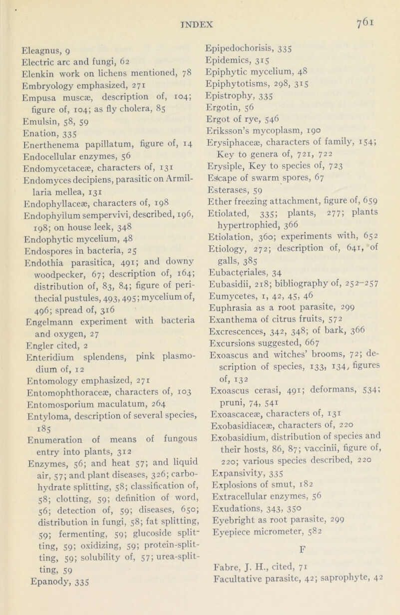 Eleagnus, 9 Electric arc and fungi, 62 Elenkin work on lichens mentioned, 78 Embryology emphasized, 271 Empusa muscae, description of, 104; figure of, 104; as fly cholera, 85 Emulsin, 58, 59 Enation, 335 Enerthenema papillatum, figure of, 14 Endocellular enzymes, 56 Endomycetaceae, characters of, 131 Endomyces decipiens, parasitic on Armil- laria mellea, 131 Endophyllaceae, characters of, 198 Endophyiium sempervivi, described, 196, 198; on house leek, 348 Endophytic mycelium, 48 Endospores in bacteria, 25 Endothia parasitica, 491; and downy woodpecker, 67; description of, 164; distribution of, 83, 84; figure of peri- thecial pustules, 493,495; mycelium of, 496; spread of, 316 Engelmann experiment with bacteria and oxygen, 27 Engler cited, 2 Enteridium splendens, pink plasmo- dium of, 12 Entomology emphasized, 271 Entomophthoraceae, characters of, 103 Entomosporium maculatum, 264 Entyloma, description of several species, 185 Enumeration of means of fungous entry into plants, 312 Enzymes, 56; and heat 57; and liquid air, 57; and plant diseases, 326; carbo- hydrate splitting, 58; classification of, 58; clotting, 59; definition of word, 56; detection of, 59; diseases, 650; distribution in fungi, 58; fat splitting, 59; fermenting, 59; glucoside split- ting, 59; oxidizing, 59; protein-split- ting, 59; solubility of, 57; urea-split- ting, 59 Epanody, 335 Epipedochorisis, 335 Epidemics, 315 Epiphytic mycelium, 48 Epiphytotisms, 298, 315 Epistrophy, 335 Ergotin, 56 Ergot of rye, 546 Eriksson’s mycoplasm, 190 Erysiphaceae, characters of family, 154; Key to genera of, 721, 722 Erysiple, Key to species of, 723 Escape of swarm spores, 67 Esterases, 59 Ether freezing attachment, figure of, 659 Etiolated, 335; plants, 277; plants hypertrophied, 366 Etiolation, 360; experiments with, 652 Etiology, 272; description of, 641, of galls, 385 Eubacteriales, 34 Eubasidii, 218; bibliography of, 252-257 Eumycetes, 1, 42, 45, 46 Euphrasia as a root parasite, 299 Exanthema of citrus fruits, 572 Excrescences, 342, 348; of bark, 366 Excursions suggested, 667 Exoascus and witches’ brooms, 72; de- scription of species, 133, 134/ figures of, 132 Exoascus cerasi, 491; deformans, 534; pruni, 74, 541 Exoascacete, characters of, 131 Exobasidiace®, characters of, 220 Exobasidium, distribution of species and their hosts, 86, 87; vaccinii, figure of, 220; various species described, 220 Expansivity, 335 Explosions of smut, 182 Extracellular enzymes, 56 Exudations, 343, 35° Eyebright as root parasite, 299 Eyepiece micrometer, 582 F Fabre, J. H., cited, 71 Facultative parasite, 42; saprophyte, 42