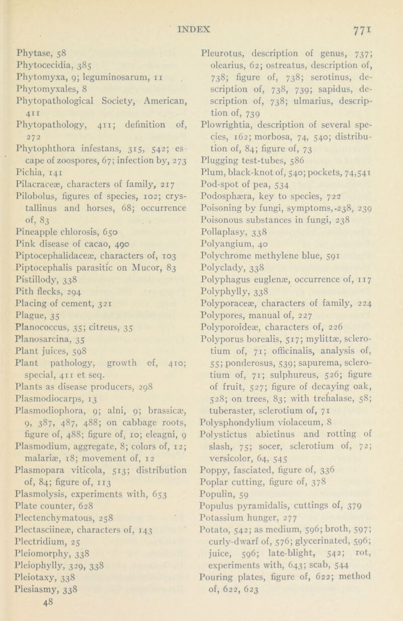 Phytase, 58 Phytocecidia, 385 Phytomyxa, 9; leguminosarum, 11 Phytomyxales, 8 Phytopathological Society, American, 411 Phytopathology, 411; definition of, 272 Phytophthora infestans, 315, 542; es- cape of zoospores, 67; infection by, 273 Pichia, 141 Pilacracea, characters of family, 217 Pilobolus, figures of species, 102; crys- tallinus and horses, 68; occurrence of, 83 Pineapple chlorosis, 650 Pink disease of cacao, 49c Piptocephalidacea, characters of, 103 Piptocephalis parasitic on Mucor, 83 Pistillody, 338 Pith flecks, 294 Placing of cement, 321 Plague, 35 Planococcus, 35; citreus, 35 Planosarcina, 35 Plant juices, 598 Plant pathology, growth of, 410; special, 411 et seq. Plants as disease producers, 298 Plasmodiocarps, 13 Plasmodiophora, 9; alni, 9; brassica, 9, 387, 487, 488; on cabbage roots, figure of, 488; figure of, 10; eleagni, 9 Plasmodium, aggregate, 8; colors of, 12; malaria, 18; movement of, 12 Plasmopara viticola, 513; distribution of, 84; figure of, 113 Plasmolysis, experiments with, 653 Plate counter, 628 Plectenchymatous, 258 Plectasciinea, characters of, 143 Plectriclium, 25 Pleiomorphy, 338 Pleiophylly, 329, 338 Pleiotaxy, 338 Piesiasmy, 338 48 Pleurotus, description of genus, 737; olearius, 62; ostreatus, description of, 738; figure of, 738; serotinus, de- scription of, 738, 739; sapidus, de- scription of, 738; ulmarius, descrip- tion of, 739 Plowrightia, description of several spe- cies, 162; morbosa, 74, 540; distribu- tion of, 84; figure of, 73 Plugging test-tubes, 586 Plum, black-knot of, 540; pockets, 74,541 Pod-spot of pea, 534 Podosphara, key to species, 722 Poisoning by fungi, symptoms,-238, 239 Poisonous substances in fungi, 238 Pollaplasy, 338 Polyangium, 40 Polychrome methylene blue, 591 Polyclady, 338 Polyphagus euglena, occurrence of, 117 Polyphylly, 338 Polyporacea, characters of family, 224 Polypores, manual of, 227 Polyporoidca, characters of, 226 Polyporus borealis, 517; mylitta, sclcro- tium of, 71; officinalis, analysis of, 55; ponderosus, 539; sapurema, sclcro- tium of, 71; sulphureus, 526; figure of fruit, 527; figure of decaying oak, 528; on trees, 83; with trehalase, 58; tuberaster, sclerotium of, 71 Polysphondylium violaceum, 8 Polystictus abietinus and rotting of slash, 75; socer, sclerotium of, 72; versicolor, 64, 545 Poppy, fasciatcd, figure of, 336 Poplar cutting, figure of, 378 Populin, 59 Populus pyramidalis, cuttings of, 379 Potassium hunger, 277 Potato, 542; as medium, 596; broth, 597; curly-dwarf of, 576; glycerinated, 596; juice, 596; late-blight, 542; rot, experiments with, 643; scab, 544 Pouring plates, figure of, 622; method of, 622, 623