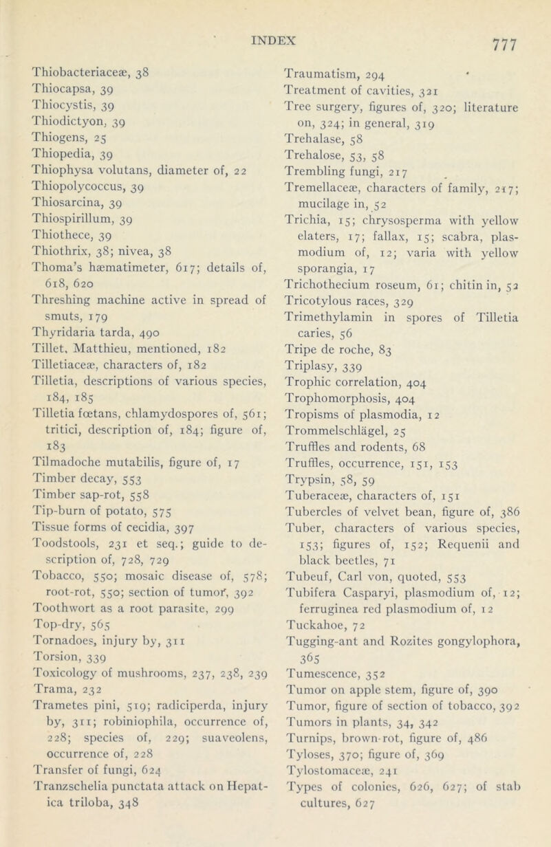 Thiobacteriacese, 38 Thiocapsa, 39 Thiocystis, 39 Thiodictyon, 39 Thiogens, 25 Thiopedia, 39 Thiophysa volutans, diameter of, 22 Thiopolycoccus, 39 Thiosarcina, 39 Thiospirillum, 39 Thiothece, 39 Thiothrix, 38; nivea, 38 Thoma’s haematimeter, 617; details of, 618, 620 Threshing machine active in spread of smuts, 179 Thyridaria tarda, 490 Tillet, Matthieu, mentioned, 182 Tilletiaceae, characters of, 182 Tilletia, descriptions of various species, 184, 185 Tilletia foetans, chlamydospores of, 561; tritici, description of, 184; figure of, 183 Tilmadoche mutafcilis, figure of, 17 Timber decay, 553 Timber sap-rot, 558 Tip-burn of potato, 575 Tissue forms of cecidia, 397 Toodstools, 231 et seq.; guide to de- scription of, 728, 729 Tobacco, 550; mosaic disease of, 578; root-rot, 550; section of tumor', 392 Toothwort as a root parasite, 299 Top-dry, 565 Tornadoes, injury by, 311 Torsion, 339 Toxicology of mushrooms, 237, 238, 239 Trama, 232 Trametes pini, 519; radiciperda, injury by, 311; robiniophila, occurrence of, 228; species of, 229; suaveolens, occurrence of, 228 Transfer of fungi, 624 Tranzschelia punctata attack on Hepat- ica triloba, 348 Traumatism, 294 Treatment of cavities, 321 Tree surgery, figures of, 320; literature on, 324; in general, 319 Trehalase, 58 Trehalose, 53, 58 Trembling fungi, 217 Tremellaceae, characters of family, 217; mucilage in, 52 Trichia, 15; chrysosperma with yellow elaters, 17; fallax, 15; scabra, plas- modium of, 12; varia with yellow sporangia, 17 Trichothecium roseum, 61; chitin in, 53 Tricotylous races, 329 Trimethylamin in spores of Tilletia caries, 56 Tripe de roche, 83 Triplasy, 339 Trophic correlation, 404 Trophomorphosis, 404 Tropisms of plasmodia, 12 Trommelschlagel, 25 Truffles and rodents, 68 Truffles, occurrence, 151, 153 Trypsin, 58, 59 Tuberaceae, characters of, 151 Tubercles of velvet bean, figure of, 386 Tuber, characters of various species, 153; figures of, 152; Requenii and black beetles, 71 Tubeuf, Carl von, quoted, 553 Tubifera Casparyi, plasmodium of, 12; ferruginea red plasmodium of, 12 Tuckahoe, 72 Tugging-ant and Rozites gongylophora, 365 Tumescence, 352 Tumor on apple stem, figure of, 390 Tumor, figure of section of tobacco, 392 Tumors in plants, 34, 342 Turnips, brown-rot, figure of, 486 Tyloses, 370; figure of, 369 Tylostomaceae, 241 Types of colonies, 626, 627; of stab cultures, 627