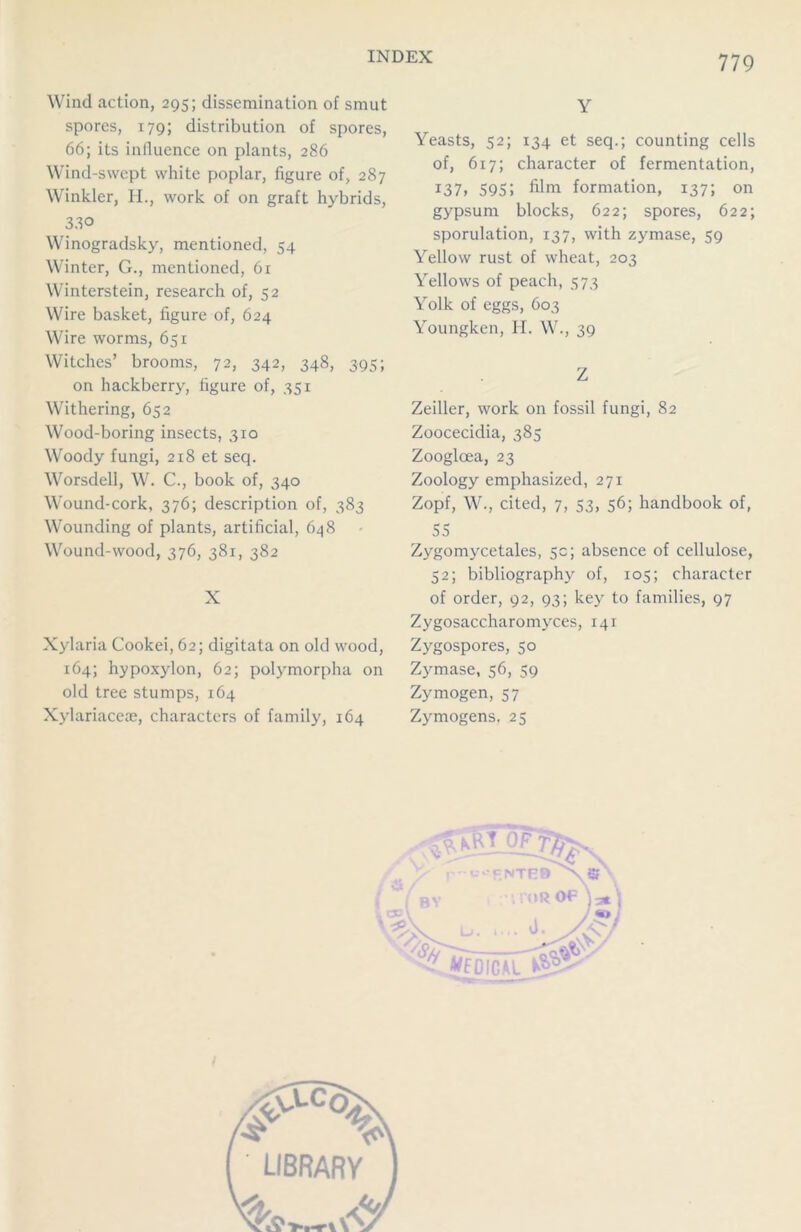 Wind action, 295; dissemination of smut spores, 179; distribution of spores, 66; its influence on plants, 286 Wind-swept white poplar, figure of, 287 Winkler, H., work of on graft hybrids, 33° Winogradsky, mentioned, 54 Winter, G., mentioned, 61 Winterstein, research of, 52 Wire basket, figure of, 624 Wire worms, 651 Witches’ brooms, 72, 342, 348, 395; on hackberry, figure of, 351 Withering, 652 Wood-boring insects, 310 Woody fungi, 218 et seq. Worsdell, W. C., book of, 340 Wound-cork, 376; description of, 383 Wounding of plants, artificial, 648 Wound-wood, 376, 381, 382 X Xylaria Cookei, 62; digitata on old wood, 164; hypoxylon, 62; polymorpha on old tree stumps, 164 Xylariaceae, characters of family, 164 Y Yeasts, 52; 134 et seq.; counting cells of, 617; character of fermentation, 137, 595» film formation, 137; on gypsum blocks, 622; spores, 622; sporulation, 137, with zymase, 59 Yellow rust of wheat, 203 Yellows of peach, 573 Yolk of eggs, 603 Youngken, H. W., 39 Z Zeiller, work on fossil fungi, 82 Zoocecidia, 385 Zooglcea, 23 Zoology emphasized, 271 Zopf, W., cited, 7, 53, 56; handbook of, 55 Zygomycetales, 5c; absence of cellulose, 52; bibliography of, 105; character of order, 92, 93; key to families, 97 Zygosaccharomvces, 141 Zygospores, 50 Zymase, 56, 59 Zymogen, 57 Zymogens, 25