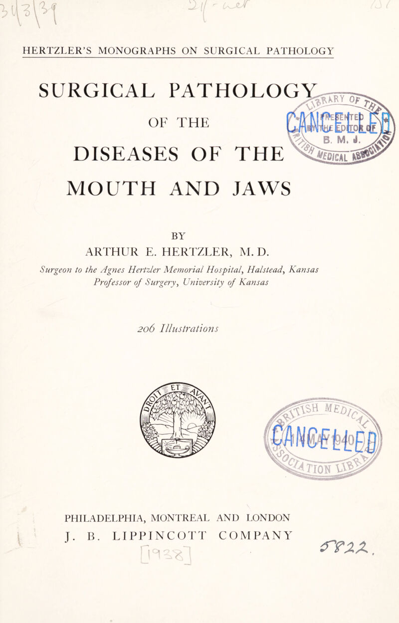 SURGICAL PATHOLOGY OF THE DISEASES OF THE MOUTH AND JAWS BY ARTHUR E. HERTZLER, M. D. Surgeon to the Agnes Hertzler Memorial Hospital, Halstead, Kansas Professor of Surgery, University of Kansas 206 Illustrations PHILADELPHIA, MONTREAL AND LONDON J. B. LIPPINCOTT COMPANY irraz.