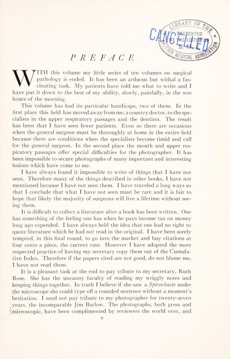 WITH this volume my little series of ten volumes on surgical pathology is ended. It has been an arduous but withal a fas¬ cinating task. My patients have told me what to write and I have put it down to the best of my ability, slowly, painfully, in the wee hours of the morning. This volume has had its particular handicaps, two of them. In the first place this field has moved away from me, a country doctor, to the spe¬ cialists in the upper respiratory passages and the dentists. The result has been that I have seen fewer patients. Even so there are occasions when the general surgeon must be thoroughly at home in the entire field because there are conditions when the specialists become timid and call for the general surgeon. In the second place the mouth and upper res¬ piratory passages offer special difficulties for the photographer. It has been impossible to secure photographs of many important and interesting lesions which have come to me. I have always found it impossible to write of things that I have not seen. Therefore many of the things described in other books, I have not mentioned because I have not seen them. I have traveled a long ways so that I conclude that what I have not seen must be rare and it is fair to hope that likely the majority of surgeons will live a lifetime without see¬ ing them. It is difficult to collect a literature after a book has been written. One has something of the feeling one has when he pays income tax on money long ago expended. I have always held the idea that one had no right to quote literature which he had not read in the original. I have been sorely tempted, in this final round, to go into the market and buy citations at four cents a piece, the current rate. However I have adopted the more respected practice of having my secretary copy them out of the Cumula¬ tive Index. Therefore if the papers cited are not good, do not blame me, I have not read them. It is a pleasant task at the end to pay tribute to my secretary, Ruth Rose. She has the uncanny faculty of reading my wriggly notes and keeping things together. In truth I believe if she saw a Spirochaete under the microscope she could type off a rounded sentence without a moment’s hesitation. I need not pay tribute to my photographer for twenty-seven years, the incomparable Jim Barlow. The photographs, both gross and microscopic, have been complimented by reviewers the world over, and