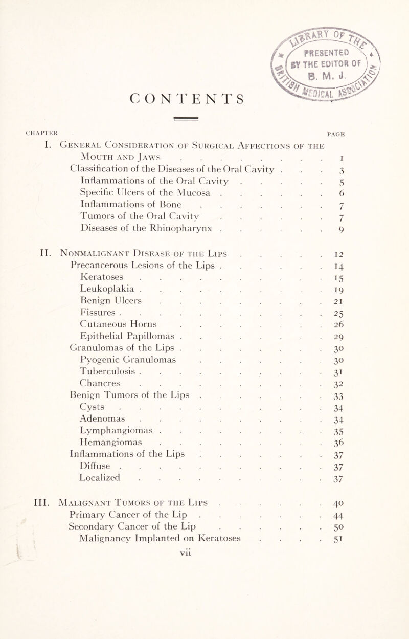 CHAPTER I. General Consideration of Surgical Affections of the Mouth and Jaws.i Classification of the Diseases of the Oral Cavity ... 3 Inflammations of the Oral Cavity.5 Specific Ulcers of the Mucosa.6 Inflammations of Bone.7 Tumors of the Oral Cavity ...... 7 Diseases of the Rhinopharynx.9 II. Nonmalignant Disease of the Lips . . . . .12 Precancerous Lesions of the Lips.14 Keratoses.15 Leukoplakia.19 Benign Ulcers.21 Fissures.25 Cutaneous Horns. 26 Epithelial Papillomas.29 Granulomas of the Lips.30 Pyogenic Granulomas.30 Tuberculosis.31 Chancres.32 Benign Tumors of the Lips.33 Cysts.34 Adenomas.34 Lymphangiomas.35 Hemangiomas.36 Inflammations of the Lips.37 Diffuse.37 Localized. 37 III. Malignant Tumors of the Lips.40 Primary Cancer of the Lip.44 Secondary Cancer of the Lip.50 Malignancy Implanted on Keratoses . . . 51 Vll