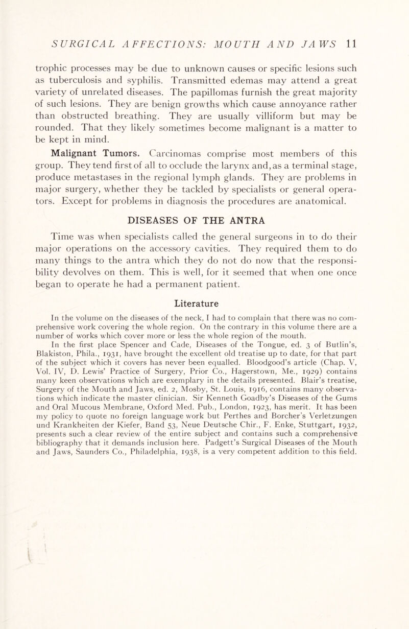 trophic processes may be due to unknown causes or specific lesions such as tuberculosis and syphilis. Transmitted edemas may attend a great variety of unrelated diseases. The papillomas furnish the great majority of such lesions. They are benign growths which cause annoyance rather than obstructed breathing. They are usually villiform but may be rounded. That they likely sometimes become malignant is a matter to be kept in mind. Malignant Tumors. Carcinomas comprise most members of this group. They tend first of all to occlude the larynx and, as a terminal stage, produce metastases in the regional lymph glands. They are problems in major surgery, whether they be tackled by specialists or general opera¬ tors. Except for problems in diagnosis the procedures are anatomical. DISEASES OF THE ANTRA Time was when specialists called the general surgeons in to do their major operations on the accessory cavities. They required them to do many things to the antra which they do not do now that the responsi¬ bility devolves on them. This is well, for it seemed that when one once began to operate he had a permanent patient. Literature In the volume on the diseases of the neck, I had to complain that there was no com¬ prehensive work covering the whole region. On the contrary in this volume there are a number of works which cover more or less the whole region of the mouth. In the first place Spencer and Cade, Diseases of the Tongue, ed. 3 of Butlin’s, Blakiston, Phila., 1931, have brought the excellent old treatise up to date, for that part of the subject which it covers has never been equalled. Bloodgood’s article (Chap. V, Vol. IV, D. Lewis’ Practice of Surgery, Prior Co., Hagerstown, Me., 1929) contains many keen observations which are exemplary in the details presented. Blair’s treatise, Surgery of the Mouth and Jaws, ed. 2, Mosby, St. Louis, 1916, contains many observa¬ tions which indicate the master clinician. Sir Kenneth Goadby’s Diseases of the Gums and Oral Mucous Membrane, Oxford Med. Pub., London, 1923, has merit. It has been my policy to quote no foreign language work but Perthes and Borcher’s Verletzungen und Krankheiten der Kiefer, Band 53, Neue Deutsche Chir., F. Enke, Stuttgart, 1932, presents such a clear review of the entire subject and contains such a comprehensive bibliography that it demands inclusion here. Padgett’s Surgical Diseases of the Mouth and Jaws, Saunders Co., Philadelphia, 1938, is a very competent addition to this field.