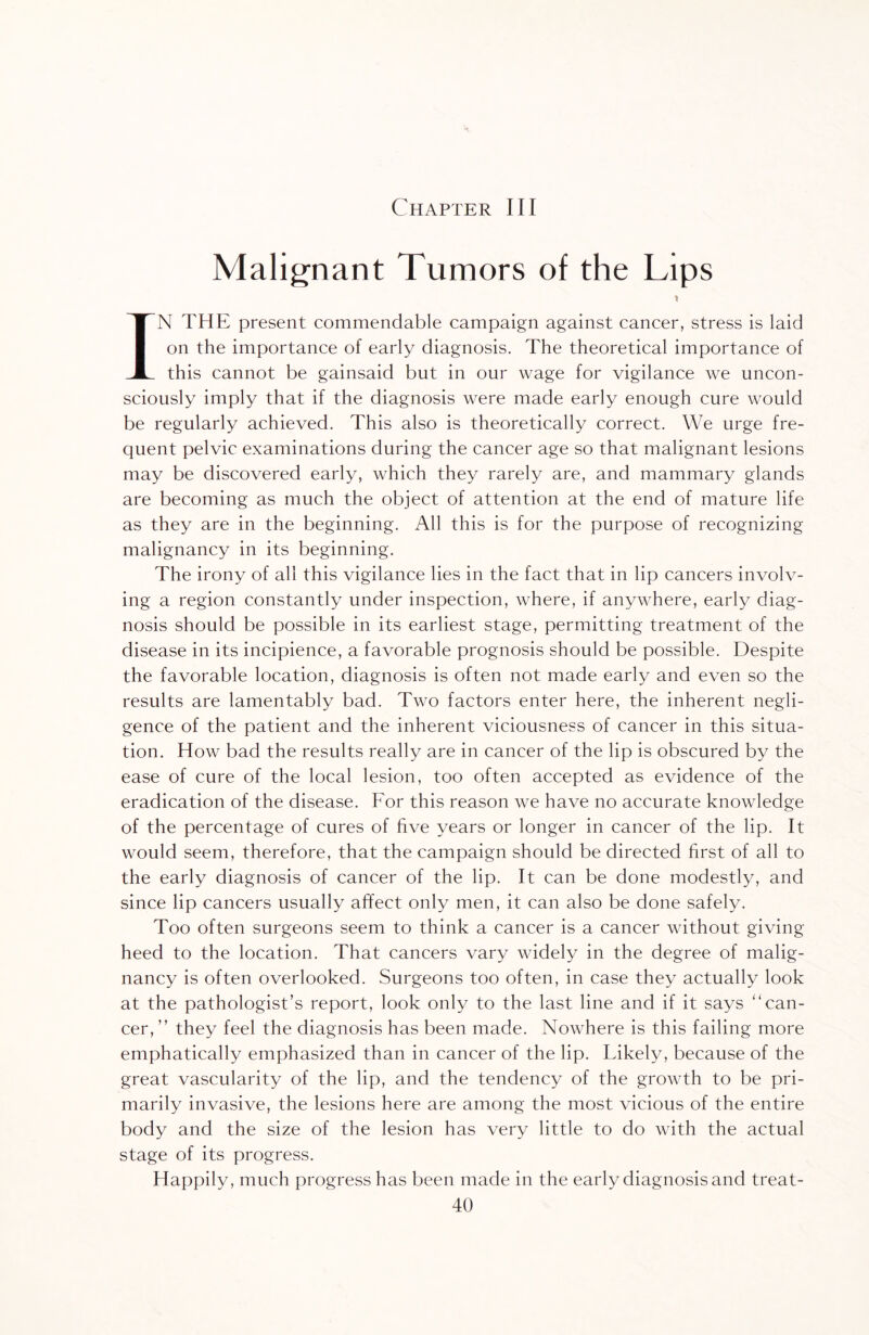 Chapter III Malignant Tumors of the Lips IN THE present commendable campaign against cancer, stress is laid on the importance of early diagnosis. The theoretical importance of this cannot be gainsaid but in our wage for vigilance we uncon¬ sciously imply that if the diagnosis were made early enough cure would be regularly achieved. This also is theoretically correct. We urge fre¬ quent pelvic examinations during the cancer age so that malignant lesions may be discovered early, which they rarely are, and mammary glands are becoming as much the object of attention at the end of mature life as they are in the beginning. All this is for the purpose of recognizing malignancy in its beginning. The irony of all this vigilance lies in the fact that in lip cancers involv¬ ing a region constantly under inspection, where, if anywhere, early diag¬ nosis should be possible in its earliest stage, permitting treatment of the disease in its incipience, a favorable prognosis should be possible. Despite the favorable location, diagnosis is often not made early and even so the results are lamentably bad. Two factors enter here, the inherent negli¬ gence of the patient and the inherent viciousness of cancer in this situa¬ tion. How bad the results really are in cancer of the lip is obscured by the ease of cure of the local lesion, too often accepted as evidence of the eradication of the disease. For this reason we have no accurate knowledge of the percentage of cures of five years or longer in cancer of the lip. It would seem, therefore, that the campaign should be directed first of all to the early diagnosis of cancer of the lip. It can be done modestly, and since lip cancers usually affect only men, it can also be done safely. Too often surgeons seem to think a cancer is a cancer without giving heed to the location. That cancers vary widely in the degree of malig¬ nancy is often overlooked. Surgeons too often, in case they actually look at the pathologist’s report, look only to the last line and if it says can¬ cer, ” they feel the diagnosis has been made. Nowhere is this failing more emphatically emphasized than in cancer of the lip. Likely, because of the great vascularity of the lip, and the tendency of the growth to be pri¬ marily invasive, the lesions here are among the most vicious of the entire body and the size of the lesion has very little to do with the actual stage of its progress. Happily, much progress has been made in the early diagnosis and treat-