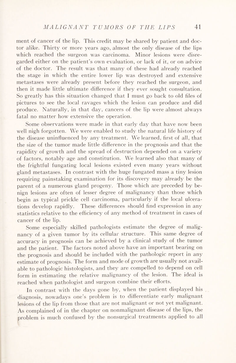 ment of cancer of the lip. This credit may be shared by patient and doc¬ tor alike. Thirty or more years ago, almost the only disease of the lips which reached the surgeon was carcinoma. Minor lesions were disre¬ garded either on the patient’s own evaluation, or lack of it, or on advice of the doctor. The result was that many of these had already reached the stage in which the entire lower lip was destroyed and extensive metastases were already present before they reached the surgeon, and then it made little ultimate difference if they ever sought consultation. So greatly has this situation changed that I must go back to old files of pictures to see the local ravages which the lesion can produce and did produce. Naturally, in that day, cancers of the lip were almost always fatal no matter how extensive the operation. Some observations were made in that early day that have now been well nigh forgotten. We were enabled to study the natural life history of the disease uninfluenced by any treatment. We learned, first of all, that the size of the tumor made little difference in the prognosis and that the rapidity of growth and the spread of destruction depended on a variety of factors, notably age and constitution. We learned also that many of the frightful fungating local lesions existed even many years without gland metastases. In contrast with the huge fungated mass a tiny lesion requiring painstaking examination for its discovery may already be the parent of a numerous gland progeny. Those which are preceded by be¬ nign lesions are often of lesser degree of malignancy than those which begin as typical prickle cell carcinoma, particularly if the local ulcera¬ tions develop rapidly. These differences should find expression in any statistics relative to the efficiency of any method of treatment in cases of cancer of the lip. Some especially skilled pathologists estimate the degree of malig¬ nancy of a given tumor by its cellular structure. This same degree of accuracy in prognosis can be achieved by a clinical study of the tumor and the patient. The factors noted above have an important bearing on the prognosis and should be included with the pathologic report in any estimate of prognosis. The form and mode of growth are usually not avail¬ able to pathologic histologists, and they are compelled to depend on cell form in estimating the relative malignancy of the lesion. 4 he ideal is reached when pathologist and surgeon combine their efforts. In contrast with the days gone by, when the patient displayed his diagnosis, nowadays one’s problem is to differentiate early malignant lesions of the lip from those that are not malignant or not yet malignant. As complained of in the chapter on nonmalignant disease of the lips, the problem is much confused by the nonsurgical treatments applied to all