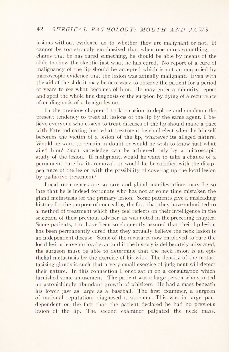 lesions without evidence as to whether they are malignant or not. It cannot be too strongly emphasized that when one cures something, or claims that he has cured something, he should be able by means of the slide to show the skeptic just what he has cured. No report of a cure of malignancy of the lip should be accepted which is not accompanied by microscopic evidence that the lesion was actually malignant. Even with the aid of the slide it may be necessary to observe the patient for a period of years to see what becomes of him. He may enter a minority report and spoil the whole fine diagnosis of the surgeon by dying of a recurrence after diagnosis of a benign lesion. In the previous chapter I took occasion to deplore and condemn the present tendency to treat all lesions of the lip by the same agent. I be¬ lieve everyone who essays to treat diseases of the lip should make a pact with Fate indicating just what treatment he shall elect when he himself becomes the victim of a lesion of the lip, whatever its alleged nature. Would he want to remain in doubt or would he wish to know just what ailed him? Such knowledge can be achieved only by a microscopic study of the lesion. If malignant, would he want to take a chance of a permanent cure by its removal, or would he be satisfied with the disap¬ pearance of the lesion with the possibility of covering up the local lesion by palliative treatment? Local recurrences are so rare and gland manifestations may be so late that he is indeed fortunate who has not at some time mistaken the gland metastasis for the primary lesion. Some patients give a misleading history for the purpose of concealing the fact that they have submitted to a method of treatment which they feel reflects on their intelligence in the selection of their previous adviser, as was noted in the preceding chapter. Some patients, too, have been so eloquently assured that their lip lesion has been permanently cured that they actually believe the neck lesion is an independent disease. Some of the measures now employed to cure the local lesion leave no local scar and if the history is deliberately misstated, the surgeon must be able to determine that the neck lesion is an epi¬ thelial metastasis by the exercise of his wits. The density of the metas¬ tasizing glands is such that a very small exercise of judgment will detect their nature. In this connection I once sat in on a consultation which furnished some amusement. The patient was a large person who sported an astonishingly abundant growth of whiskers. He had a mass beneath his lower jaw as large as a baseball. The first examiner, a surgeon of national reputation, diagnosed a sarcoma. This was in large part dependent on the fact that the patient declared he had no previous lesion of the lip. The second examiner palpated the neck mass,