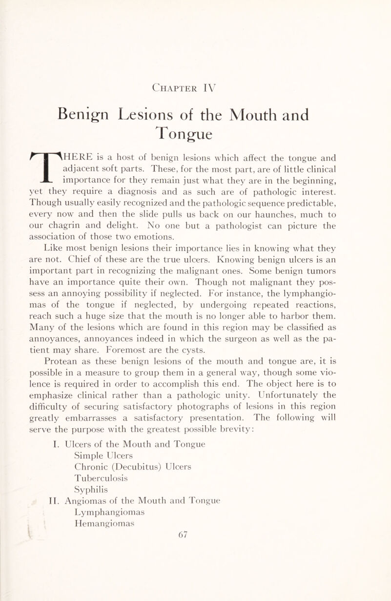 Chapter IV Benign Lesions of the Mouth and Tongue THERE is a host of benign lesions which affect the tongue and adjacent soft parts. These, for the most part, are of little clinical importance for they remain just what they are in the beginning, yet they require a diagnosis and as such are of pathologic interest. Though usually easily recognized and the pathologic sequence predictable, every now and then the slide pulls us back on our haunches, much to our chagrin and delight. No one but a pathologist can picture the association of those two emotions. Like most benign lesions their importance lies in knowing what they are not. Chief of these are the true ulcers. Knowing benign ulcers is an important part in recognizing the malignant ones. Some benign tumors have an importance quite their own. Though not malignant they pos¬ sess an annoying possibility if neglected. For instance, the lymphangio¬ mas of the tongue if neglected, by undergoing repeated reactions, reach such a huge size that the mouth is no longer able to harbor them. Many of the lesions which are found in this region may be classified as annoyances, annoyances indeed in which the surgeon as well as the pa¬ tient may share. Foremost are the cysts. Protean as these benign lesions of the mouth and tongue are, it is possible in a measure to group them in a general way, though some vio¬ lence is required in order to accomplish this end. The object here is to emphasize clinical rather than a pathologic unity. Unfortunately the difficulty of securing satisfactory photographs of lesions in this region greatly embarrasses a satisfactory presentation. The following will serve the purpose with the greatest possible brevity: I. Ulcers of the Mouth and Tongue Simple Ulcers Chronic (Decubitus) Ulcers Tuberculosis Syphilis II. Angiomas of the Mouth and Tongue Lymphangiomas Hemangiomas