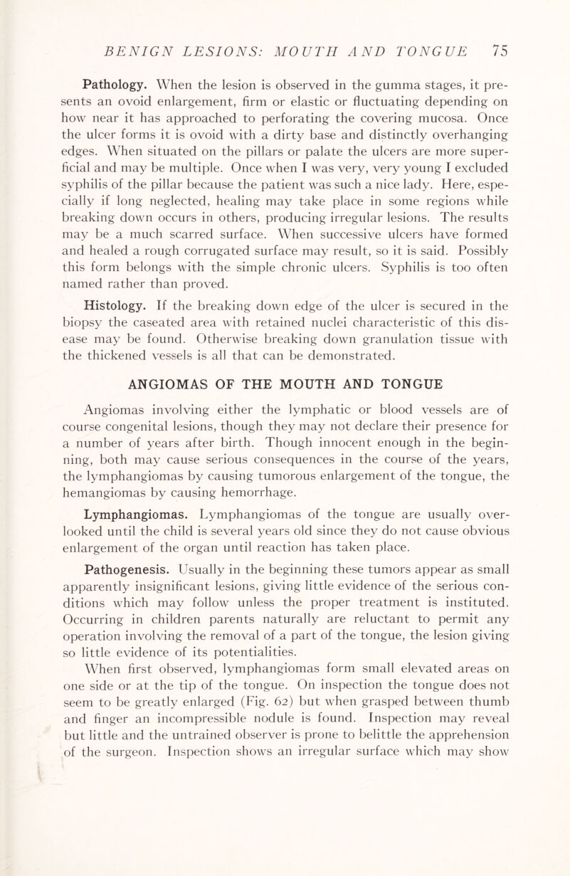 Pathology. When the lesion is observed in the gumma stages, it pre¬ sents an ovoid enlargement, firm or elastic or fluctuating depending on how near it has approached to perforating the covering mucosa. Once the ulcer forms it is ovoid with a dirty base and distinctly overhanging edges. When situated on the pillars or palate the ulcers are more super¬ ficial and may be multiple. Once when I was very, very young I excluded syphilis of the pillar because the patient was such a nice lady. Here, espe¬ cially if long neglected, healing may take place in some regions while breaking down occurs in others, producing irregular lesions. The results may be a much scarred surface. When successive ulcers have formed and healed a rough corrugated surface may result, so it is said. Possibly this form belongs with the simple chronic ulcers. Syphilis is too often named rather than proved. Histology. If the breaking down edge of the ulcer is secured in the biopsy the caseated area with retained nuclei characteristic of this dis¬ ease may be found. Otherwise breaking down granulation tissue with the thickened vessels is all that can be demonstrated. ANGIOMAS OF THE MOUTH AND TONGUE Angiomas involving either the lymphatic or blood vessels are of course congenital lesions, though they may not declare their presence for a number of years after birth. Though innocent enough in the begin¬ ning, both may cause serious consequences in the course of the years, the lymphangiomas by causing tumorous enlargement of the tongue, the hemangiomas by causing hemorrhage. Lymphangiomas. Lymphangiomas of the tongue are usually over¬ looked until the child is several years old since they do not cause obvious enlargement of the organ until reaction has taken place. Pathogenesis. Usually in the beginning these tumors appear as small apparently insignificant lesions, giving little evidence of the serious con¬ ditions which may follow unless the proper treatment is instituted. Occurring in children parents naturally are reluctant to permit any operation involving the removal of a part of the tongue, the lesion giving so little evidence of its potentialities. When first observed, lymphangiomas form small elevated areas on one side or at the tip of the tongue. On inspection the tongue does not seem to be greatly enlarged (Fig. 62) but when grasped between thumb and finger an incompressible nodule is found. Inspection may reveal but little and the untrained observer is prone to belittle the apprehension of the surgeon. Inspection shows an irregular surface which may show