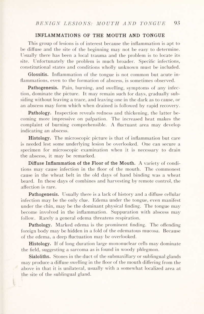 INFLAMMATIONS OF THE MOUTH AND TONGUE This group of lesions is of interest because the inflammation is apt to be diffuse and the site of the beginning may not be easy to determine. Usually there has been a local trauma and the problem is to locate its site. Unfortunately the problem is much broader. Specific infections, constitutional states and conditions wholly unknown must be included. Glossitis. Inflammation of the tongue is not common but acute in¬ flammations, even to the formation of abscess, is sometimes observed. Pathogenesis. Pain, burning, and swelling, symptoms of any infec¬ tion, dominate the picture. It may remain such for days, gradually sub¬ siding without leaving a trace, and leaving one in the dark as to cause, or an abscess may form which when drained is followed by rapid recovery. Pathology. Inspection reveals redness and thickening, the latter be¬ coming more impressive on palpation. The increased heat makes the complaint of burning comprehensible. A fluctuant area may develop indicating an abscess. Histology. The microscopic picture is that of inflammation but care is needed lest some underlying lesion be overlooked. One can secure a specimen for microscopic examination when it is necessary to drain the abscess, it may be remarked. Diffuse Inflammation of the Floor of the Mouth. A variety of condi¬ tions may cause infection in the floor of the mouth. The commonest cause in the wheat belt in the old days of hand binding was a wheat beard. In these days of combines and harvesting by remote control, the affection is rare. Pathogenesis. Usually there is a lack of history and a diffuse cellular infection may be the only clue. Edema under the tongue, even manifest under the chin, may be the dominant physical finding. The tongue may become involved in the inflammation. Suppuration with abscess may follow. Rarely a general edema threatens respiration. Pathology. Marked edema is the prominent finding. The offending foreign body may be hidden in a fold of the edematous mucosa. Because of the edema, a deep fluctuation may be overlooked. Histology. If of long duration large mononuclear cells may dominate the field, suggesting a sarcoma as is found in woody phlegmon. Sialoliths. Stones in the duct of the submaxillary or sublingual glands may produce a diffuse swelling in the floor of the mouth differing from the above in that it is unilateral, usually with a somewhat localized area at the site of the sublingual gland.