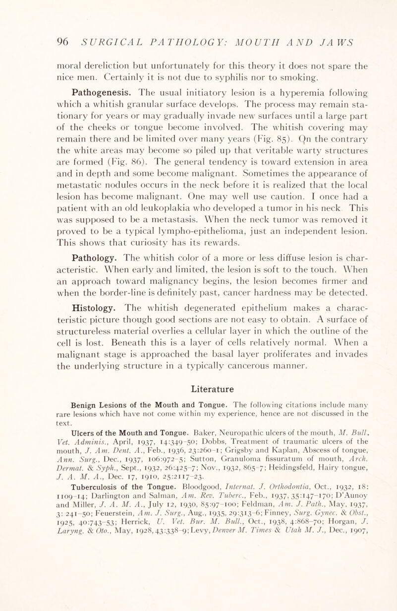 moral dereliction but unfortunately for this theory it does not spare the nice men. Certainly it is not due to syphilis nor to smoking. Pathogenesis. The usual initiatory lesion is a hyperemia following which a whitish granular surface develops. The process may remain sta¬ tionary for years or may gradually invade new surfaces until a large part of the cheeks or tongue become involved. The whitish covering may remain there and be limited over many years (Fig. 85). On the contrary the white areas may become so piled up that veritable warty structures are formed (Fig. 86). The general tendency is toward extension in area and in depth and some become malignant. Sometimes the appearance of metastatic nodules occurs in the neck before it is realized that the local lesion has become malignant. One may well use caution. I once had a patient with an old leukoplakia who developed a tumor in his neck This was supposed to be a metastasis. When the neck tumor was removed it proved to be a typical lympho-epithelioma, just an independent lesion. This shows that curiosity has its rewards. Pathology. The whitish color of a more or less diffuse lesion is char¬ acteristic. When early and limited, the lesion is soft to the touch. When an approach toward malignancy begins, the lesion becomes firmer and when the border-line is definitely past, cancer hardness may be detected. Histology. The whitish degenerated epithelium makes a charac¬ teristic picture though good sections are not easy to obtain. A surface of structureless material overlies a cellular layer in which the outline of the cell is lost. Beneath this is a layer of cells relatively normal. When a malignant stage is approached the basal layer proliferates and invades the underlying structure in a typically cancerous manner. Literature Benign Lesions of the Mouth and Tongue. The following citations include many rare lesions which have not come within my experience, hence are not discussed in the text. Ulcers of the Mouth and Tongue. Baker, Neuropathic ulcers of the mouth, M. Bull. Vet. Adminis., April, 1937, 14:349-50; Dobbs, Treatment of traumatic ulcers of the mouth, J. Am. Dent. A., Feb., 1936, 23:260-1; Grigsby and Kaplan, Abscess of tongue, Ann. Surg., Dec., 1937, 106:972-5; Sutton, Granuloma fissuratum of mouth, Arch. Dermat. & Syph., Sept., 1932, 26:425-7; Nov., 1932, 865-7; Heidingsfeld, Hairy tongue, J. A. M. A., Dec. 17, 1910, 25:2117-23. Tuberculosis of the Tongue. Bloodgood, Internat. J. Orthodontia, Oct., 1932, 18: 1109-14; Darlington and Salman, Am. Rev. Tuberc., Feb., 1937, 35:147-I70; D’Aunoy and Miller, J. A. M. A., July 12, 1930, 85:97-100; Feldman, Am. J. Path., May, 1937, 3: 241-50; Feuerstein, Am. J. Surg., Aug., 1935, 29:313-6; Finney, Surg. Gynec. & Obst., 1925, 40:743-53; Herrick, U. Vet. Bur. M. Bull., Oct., 1938, 4:868-70; Horgan, J. Laryng. & Oto., May, 1928, 43:338~9; Levy, Denver M. Times & Utah M. J., Dec., 1907,