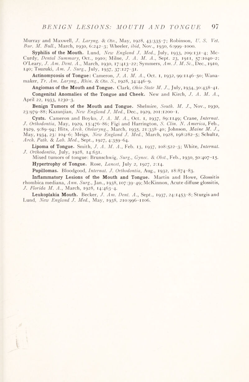 Murray and Maxwell, J. Laryng. & Oto., May, 1928, 43:335-7; Robinson, U. S. Vet. Bur. M. Bull., March, 1930, 6:242-3; Wheeler, ibid, Nov., 1930, 6:999-1000. Syphilis of the Mouth. Lund, New England J. Med., July, 1933, 209:131-4; Mc¬ Curdy, Dental Summary, Oct., 1910; Milne, J. A. M. A., Sept. 23, 1911, 57:1040-2; O’Leary, J. Am. Dent. A., March, 1930, 17:413-22; Symmers, Am.J. M. Sc., Dec., 1910, 140; Tsuzuki, Am. J. Surg., July, 1937, 37:127-31. Actinomycosis of Tongue: Cameron, J. A. M. A., Oct. 1, 1932, 99:1146-50; Wana- maker, Tr. Am. Laryng., Rhin. & Oto. S., 1928, 34:446-9. Angiomas of the Mouth and Tongue. Clark, Ohio State M. J., July, 1934, 30:438-41. Congenital Anomalies of the Tongue and Cheek. New and Kirch, J. A. M. A., April 22, 1933, 1230-3. Benign Tumors of the Mouth and Tongue. Shelmire, South. M. J., Nov., 1930, 23:979-88; Kazanjian, New England J. Med., Dec., 1929, 201:1200-1. Cysts. Cameron and Boyko, J. A. M. A., Oct. 1, 1937, 89:1149; Crane, Internat. J. Orthodontia, May, 1929, 15:476-86; Figi and Harrington, S. Clin. N. America, Feb., 1929, 9:89-94; Hits, Arch. Otolaryng., March, 1935, 21:338-40; Johnson, Maine M. J., May, 1934, 23: 104-6; Meigs, New England J. Med., March, 1928, 198:282-5; Schultz, Arch. Path. & Lab. Med., Sept., 1927, 4:359-64. Lipoma of Tongue. Smith, J. A. M. A., Feb. 13, 1937, 108:522-3; White, Internat. J. Orthodontia, July, 1928, 14:631. Mixed tumors of tongue: Brunschwig, Surg., Gynec. & Obst., Feb., 1930, 50:407-15. Hypertrophy of Tongue. Rose, Lancet, July 2, 1927, 2:14. Papillomas. Bloodgood, Internat. J. Orthodontia, Aug., 1932, 18:874-83. Inflammatory Lesions of the Mouth and Tongue. Martin and Howe, Glossitis rhombica mediana, Ann. Surg., Jan., 1938, 107:39-49; McKinnon, Acute diffuse glossitis, J. Florida M. A., March, 1928, 14:463-4. Leukoplakia Mouth. Becker, J. Am. Dent. A., Sept., 1937, 24:1453-8; Sturgis and Lund, New England J. Med., May, 1938, 210:996-1106.