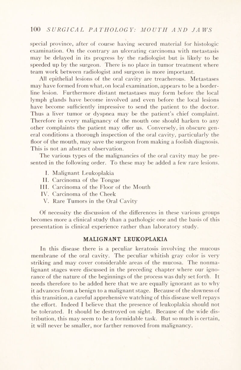 special province, after of course having secured material for histologic examination. On the contrary an ulcerating carcinoma with metastasis may be delayed in its progress by the radiologist but is likely to be speeded up by the surgeon. There is no place in tumor treatment where team work between radiologist and surgeon is more important. All epithelial lesions of the oral cavity are treacherous. Metastases may have formed from what, on local examination, appears to be a border¬ line lesion. Furthermore distant metastases may form before the local lymph glands have become involved and even before the local lesions have become sufficiently impressive to send the patient to the doctor. Thus a liver tumor or dyspnea may be the patient’s chief complaint. Therefore in every malignancy of the mouth one should harken to any other complaints the patient may offer us. Conversely, in obscure gen¬ eral conditions a thorough inspection of the oral cavity, particularly the lioor of the mouth, may save the surgeon from making a foolish diagnosis. This is not an abstract observation. The various types of the malignancies of the oral cavity may be pre¬ sented in the following order. To these may be added a few rare lesions. I. Malignant Leukoplakia II. Carcinoma of the Tongue III. Carcinoma of the Floor of the Mouth IV. Carcinoma of the Cheek V. Rare Tumors in the Oral Cavity Of necessity the discussion of the differences in these various groups becomes more a clinical study than a pathologic one and the basis of this presentation is clinical experience rather than laboratory study. MALIGNANT LEUKOPLAKIA In this disease there is a peculiar keratosis involving the mucous membrane of the oral cavity. The peculiar whitish gray color is very striking and may cover considerable areas of the mucosa. The nonma- lignant stages were discussed in the preceding chapter where our igno¬ rance of the nature of the beginnings of the process was duly set forth. It needs therefore to be added here that we are equally ignorant as to why it advances from a benign to a malignant stage. Because of the slowness of this transitions careful apprehensive watching of this disease well repays the effort. Indeed I believe that the presence of leukoplakia should not be tolerated. It should be destroyed on sight. Because of the wide dis¬ tribution, this may seem to be a formidable task. But so much is certain, it will never be smaller, nor farther removed from malignancy.
