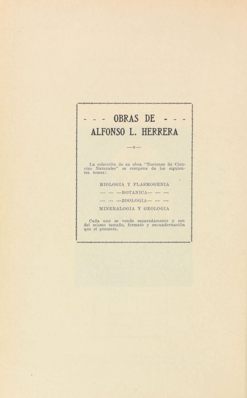 - OBRAS DE - - - ALFONSO L. HERRERA -vf- La colección de su obra “Nociones de Cien¬ cias Naturales” se compone de los siguien¬ tes tomos: BIOLOGIA Y PLASMOGENIA -BOTANICA- -ZOOLOGIA- MINERALOGIA Y GEOLOGIA Cada uno se vende separadamente y son del mismo tamaño, formato y encuadernación que el presente. — un—nn—un—»n—nn<