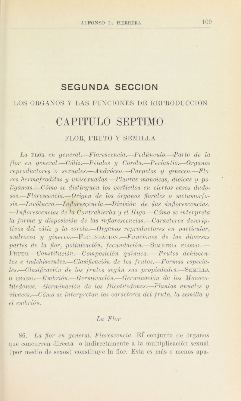 SEGUNDA SECCION LOS ORGANOS Y LAS FUNCIONES DE REPRODUCCION CAPITULO SEPTIMO FLOR, FRUTO Y SEMILLA La flor en general.—Florescencia.—Pedúnculo.—Parte de la flor en general.—Cáliz.—Pétalos y Corola.—Periantio.—Organos reproductores o sexuales.—Andróceo.—Carpelos y gineceo.—Flo¬ res hermafroditas y unisexuadas.—Plantas monoicas, dioicas y po¬ lígamas.—Cómo se distinguen los verticilos en ciertos casos dudo¬ sos.—Florescencia.—Origen de los órganos florales o metamorfo¬ sis.—Involucro.—/n florescencia.—■División de ¡las inflorescencias. —Inflorescencias de la Contrahierba y el Higo.—Cómo se interpreta la forma y disposición de las inflorescencias.—Caracteres! descrip¬ tivos del cáliz y la corola.—Organos reproductores en particular, androceo y gineceo.—Fecundación.—Funciones de las diversas partes de la flor, polinización, fecundación.—Simetría floral.— Fruto.—Constitución.—Composición química. — Frutos dehiscen¬ tes e indehiscentes.—Clasificación de los frutos.—Formas especia¬ les.—Clasificación de los frutos según sus propiedades.—Semilla o grano.—Embrión.—Germinación.—Germinación de los Monoco- tiledones.—Germinación de los Dicotiledones.—Plantas anuales y vivaces.—Cómo se interpretan los caracteres del fruto, la semilla y el embrión. La Flor 86. La flor en general. Florescencia. Ef conjunto de órganos que concurren directa o indirectamente a la multiplicación sexual (por medio de sexos) constituye la flor. Esta es más o menos apa-