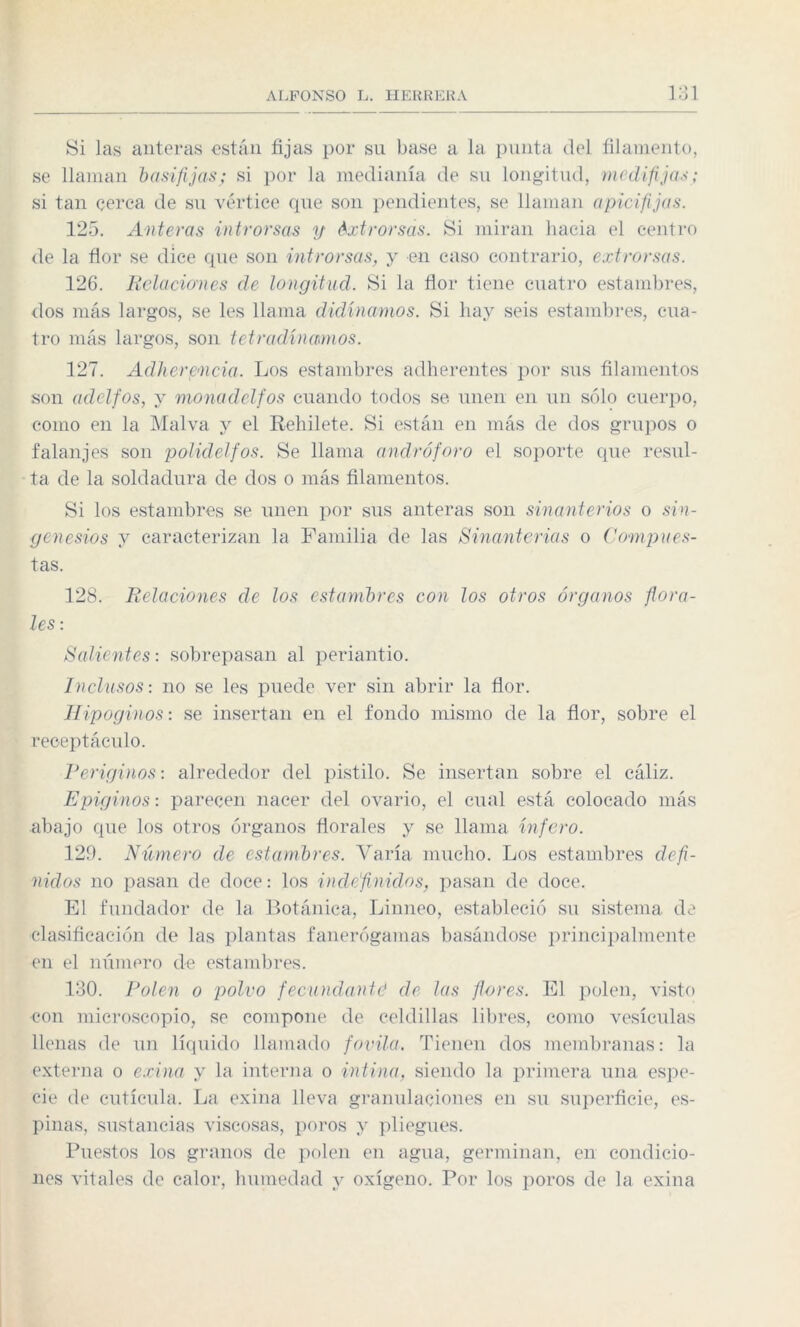 Si las anteras están fijas por sn base a la punta del filamento, se llaman basifijas; si por la medianía de su longitud, mcdi fijas; si tan cerca de su vértice que son pendientes, se llaman apicifijas. 125. Anteras introrsas y éxtrorsás. Si miran hacia el centro de la flor se dice que son introrsas, y en caso contrario, extrorsas. 126. Relaciones de longitud. Si la flor tiene cuatro estambres, dos más largos, se les llama didínamos. Si hay seis estambres, cua¬ tro más largos, son tetradínmnos. 127. Adherencia. Los estambres adherentes por sus filamentos son adelfos, y monaclclfos cuando todos se unen en un sólo cuerpo, como en la Malva y el Rehilete. Si están en más de dos grupos o f alan jes son polidelfos. Se llama andró foro el soporte que resul¬ ta de la soldadura de dos o más filamentos. Si los estambres se unen por sus anteras son sinanterios o sin¬ ge nesios y caracterizan la Familia de las Sinanterias o Compues¬ tas. 128. Relaciones de los estambres con los otros órganos flora¬ les : Salientes: sobrepasan al periantio. Inclusos: no se les puede ver sin abrir la flor. Hipoginos: se insertan en el fondo mismo de la flor, sobre el receptáculo. Periginos: alrededor del pistilo. Se insertan sobre el cáliz. Epiginos: parecen nacer del ovario, el cual está colocado más abajo que los otros órganos florales y se llama infero. 129. Número de estambres. Varía mucho. Los estambres defi¬ nidos no pasan de doce: los indefinidos, pasan de doce. El fundador de la Botánica, Linneo, estableció su sistema de clasificación de las plantas fanerógamas basándose principalmente en el número de estambres. 130. Polen o polvo fecundanté de las flores. El polen, visto con microscopio, se compone de celdillas libres, como vesículas llenas de un líquido llamado fovila. Tienen dos membranas: la externa o exina y la interna o intina, siendo la primera una espe¬ cie de cutícula. La exina lleva granulaciones en su superficie, es¬ pinas, sustancias viscosas, poros y pliegues. Puestos los granos de polen en agua, germinan, en condicio¬ nes vitales de calor, humedad y oxígeno. Por los poros de la exina