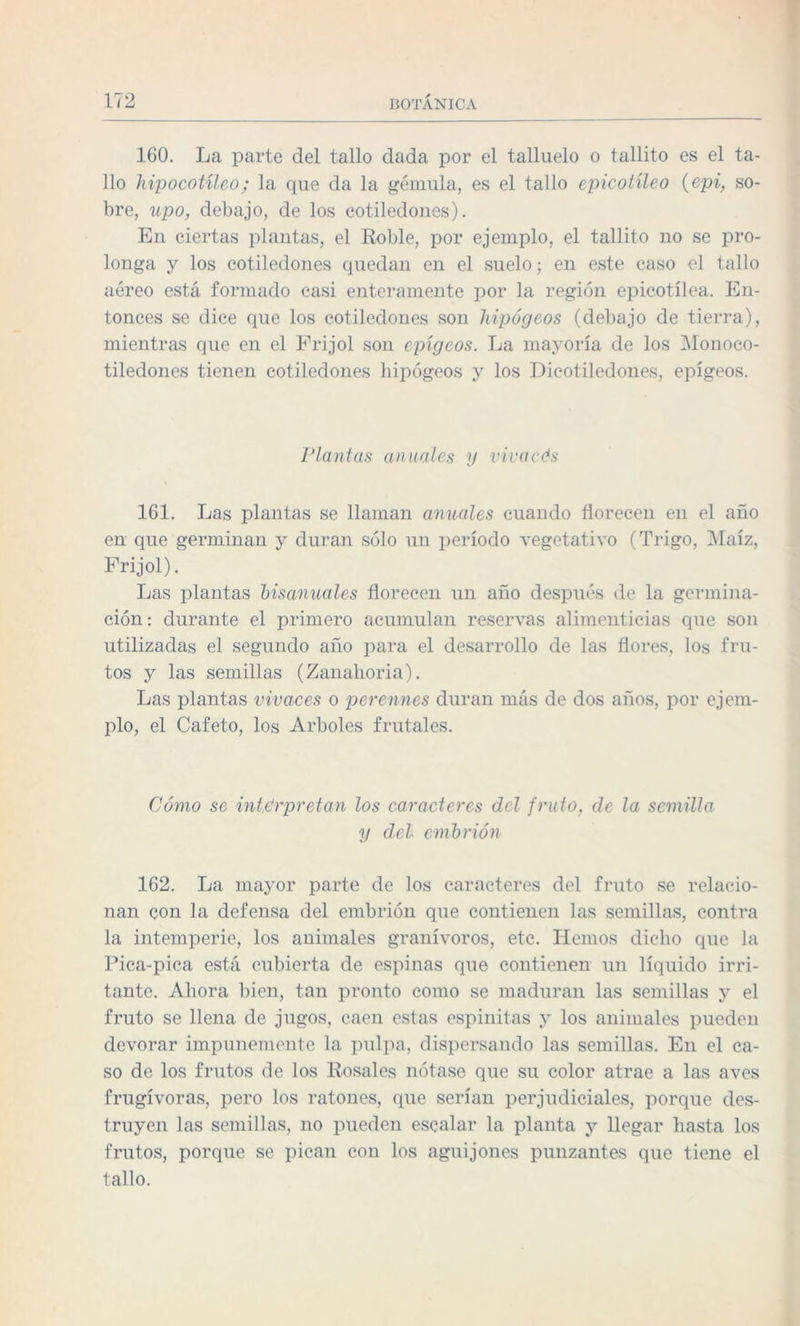 160. La parte del tallo dada por el talluelo o tallito es el ta¬ llo hipocotíleo; la que da la gémula, es el tallo epicotíleo (epi, so¬ bre, upo, debajo, de los cotiledones). En ciertas plantas, el Roble, por ejemplo, el tallito no se pro¬ longa y los cotiledones quedan en el suelo; en este caso el tallo aéreo está formado casi enteramente por la región epicotílea. En¬ tonces se dice que los cotiledones son hipogeos (debajo de tierra), mientras que en el Frijol son epígcos. La mayoría de los Monoco- tiledones tienen cotiledones hipogeos y los Dicotiledones, epígeos. Plantas anuales y vivacés 161. Las plantas se llaman anuales cuando florecen en el año en que germinan y duran sólo un período vegetativo (Trigo, Maíz, Frijol). Las plantas bisanuales florecen un año después de la germina¬ ción: durante el primero acumulan reservas alimenticias que son utilizadas el segundo año para el desarrollo de las flores, los fru¬ tos y las semillas (Zanahoria). Las plantas vivaces o perennes duran más de dos años, por ejem¬ plo, el Cafeto, los Arboles frutales. Cómo se interpretan los caracteres del fruto, de la semilla y del embrión 162. La mayor parte de los caracteres del fruto se relacio¬ nan con la defensa del embrión que contienen las semillas, contra la intemperie, los animales granívoros, etc. Hemos dicho que la Pica-pica está cubierta de espinas que contienen un líquido irri¬ tante. Ahora bien, tan pronto como se maduran las semillas y el fruto se llena de jugos, caen estas espinitas y los animales pueden devorar impunemente la pulpa, dispersando las semillas. En el ca¬ so de los frutos de los Rosales nótase que su color atrae a las aves frugívoras, pero los ratones, que serían perjudiciales, porque des¬ truyen las semillas, no pueden escalar la planta y llegar hasta los frutos, porque se pican con los aguijones punzantes que tiene el tallo.