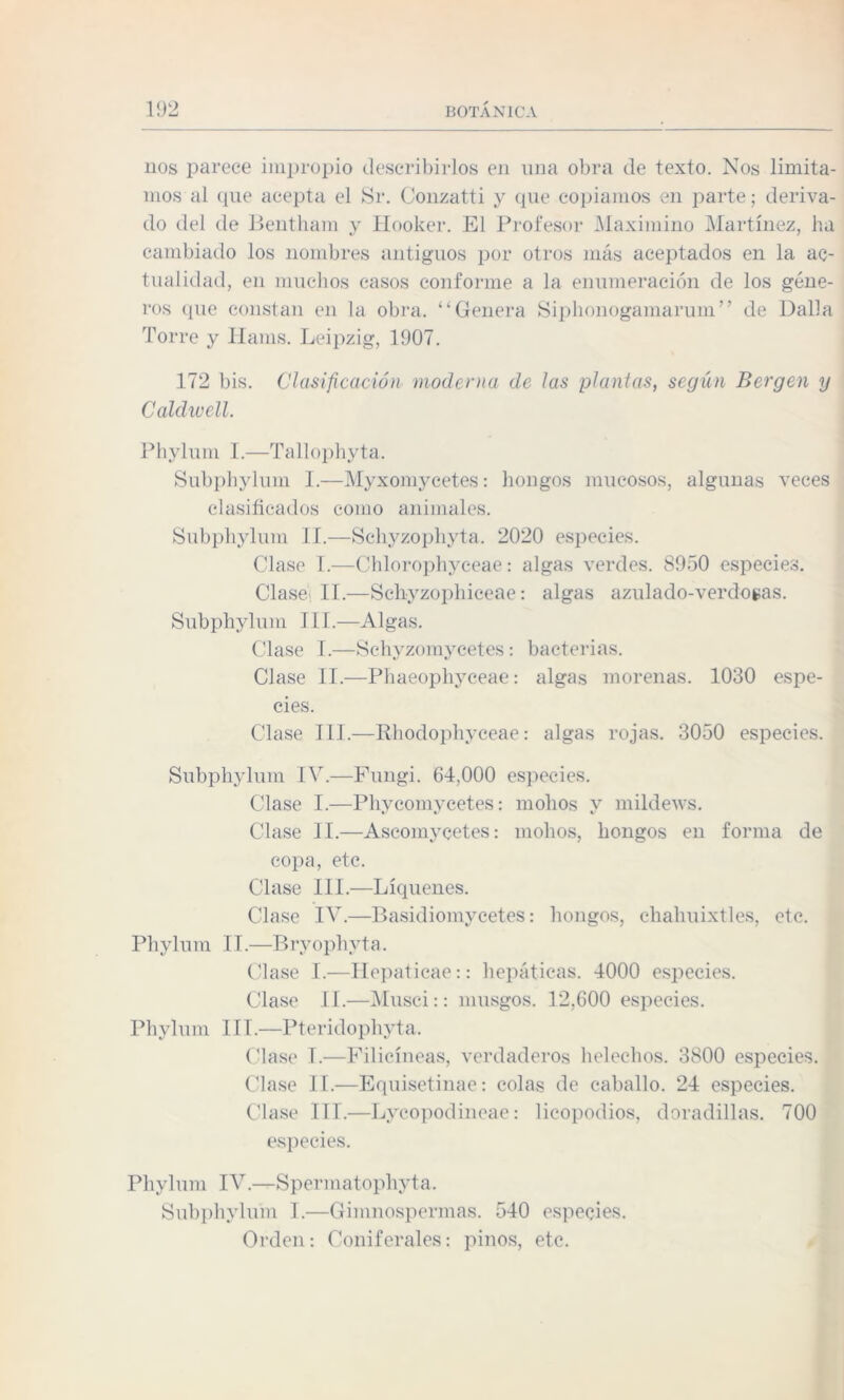 nos parece impropio describirlos en nna obra de texto. Nos limita¬ mos al que acepta el Sr. Conzatti y que copiamos en parte; deriva¬ do del de Bentham y Hooker. El Profesor Maximino Martínez, ha cambiado los nombres antiguos por otros más aceptados en la ac¬ tualidad, en muchos casos conforme a la enumeración de los géne¬ ros que constan en la obra. “Genera Siphonogamarum” de Dalla Torre y Hams. Leipzig, 1907. 172 bis. Clasificación moderna de las plantas, según Bergen y Caldwell. Phylum I.—Tallophyta. Subphylum I.—Myxomycetes: hongos mucosos, algunas veces clasificados como animales. Subphylum II.—Schyzophyta. 2020 especies. Clase I.—Chlorophyceae: algas verdes. 8950 especies. Clase II.—Schyzophiceae: algas azulado-verdogas. Subphylum III.—Algas. Clase I.—Schyzomycetes: bacterias. Clase II.—Phaeophyceae: algas morenas. 1030 espe¬ cies. Clase III.—Rhodophyceae: algas rojas. 3050 especies. Subphylum IV.—Fungi. 64,000 especies. Clase I.—Phycomycetes: mohos y mildews. Clase II.—Ascomycetes: mohos, hongos en forma de copa, etc. Clase III.—Liqúenes. Clase IV.—Basidiomycetes: hongos, chahuixtles, etc. Phylum 11.—Bryophyta. Clase I.—Hepaticae:: hepáticas. 4000 especies. Clase II.—Musci:: musgos. 12,600 especies. Phylum III.—Pteridophyta. Clase T.—Filicíneas, verdaderos heléchos. 3800 especies. Clase II.—Equisetinae: colas de caballo. 24 especies. Clase III.—Lycopodineae: licopodios, doradillas. 700 especies. Phylum IV.—Spermatophyta. Subphylum I.—Gimnospermas. 540 especies. Orden: Coniferales: pinos, etc.