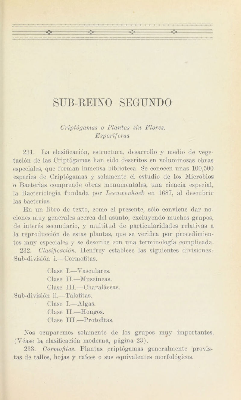 SUB-REINO SEGUNDO Criptógamas o Plantas sin Flores. Esponjeras 231. La clasificación, estructura, desarrollo y medio de vege¬ tación de las Criptógamas han sido descritos en voluminosas obras especiales, que forman inmensa biblioteca. Se conocen unas 100,500 especies de Criptógamas y solamente el estudio de los Microbios o Bacterias comprende obras monumentales, una ciencia especial, la Bacteriología fundada por Leeuwenho&k en 1687, al descubrir las bacterias. En un libro de texto, como el presente, sólo conviene dar no¬ ciones muy generales acerca del asunto, excluyendo muchos grupos, de interés secundario, y multitud de particularidades relativas a la reproducción ele estas plantas, que se verifica por procedimien¬ tos muy especiales y se describe con una terminología complicada. 232. Clasificación. Henfrey establece las siguientes divisiones: Sub-división i.—Cormofitas. Clase I.—Vasculares. Clase II.—Muscíneas. Clase III.—Charaláceas. Sub-división ii.—Talofitas. Clase I.—Algas. Clase II.—Hongos. Clase III.—Protofitas. Nos ocuparemos solamente de los grupos muy importantes. (Véase la clasificación moderna, página 23). 233. Cormofitas. Plantas .criptógamas generalmente provis¬ tas de tallos, hojas y raíces o sus equivalentes morfológicos.