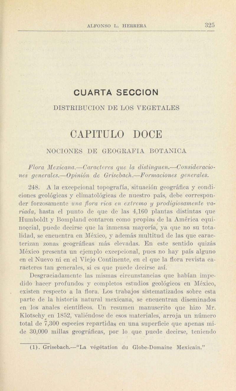 CUARTA SECCION DISTRIBUCION DE LOS VEGETALES CAPITULO DOCE NOCIONES DE GEOGRAFIA BOTANICA Flora Mexicana.—Caracteres que la distinguen.—Consideracio¬ nes generales.—Opinión de Grisebach.—Formaciones generales. 248. A la excepcional topografía, situación geográfica y condi¬ ciones geológicas y climatológicas de nuestro país, debe correspon¬ der forzosamente una flora rica en extremo y prodigiosamente va¬ riada, hasta el punto de que de las 4,160 plantas distintas que Humboldt y Bompland contaron como propias de la América equi¬ noccial, puede decirse que la inmensa mayoría, ya que no su tota¬ lidad, se encuentra en México, y además multitud de las que carac¬ terizan zonas geográficas más elevadas. En este sentido quizás México presenta un ejemplo excepcional, pues no liay país alguno en el Nuevo ni en el Viejo Continente, en el que la flora revista ca¬ racteres tan generales, si es que puede decirse así. Desgraciadamente las mismas circunstancias que habían impe¬ dido hacer profundos y completos estudios geológicos en México, existen respecto a la flora. Los trabajos sistematizados sobre esta parte de la historia natural mexicana, se encuentran diseminados en los anales científicos. Un resumen manuscrito que hizo Mr. Klotschy^en 1852, valiéndose de esos materiales, arroja un número total de 7,300 especies repartidas en una superficie que apenas mi¬ de 30,000 millas geográficas, por lo que puede decirse, teniendo (1). Grisebach.—“La végétation du Globe-Domaine Mexicain.”