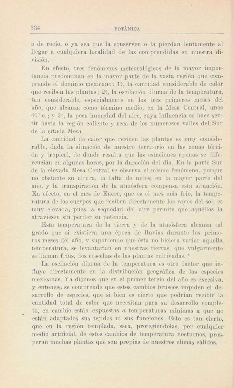 o de rocío, o ya sea que la conserven o la pierdan lentamente al llegar a cualquiera localidad de las comprendidas en nuestra di¬ visión. En efecto, tres fenómenos meteorológicos de la mayor impor¬ tancia predominan en la mayor parte de la vasta región que com¬ prende el dominio mexicano: 1?, la cantidad considerable de calor que reciben las plantas; 2?, la oscilación diurna de la temperatura, tan considerable, especialmente en los tres primeros meses del año, que alcanza como término medio, en la Mesa Central, unos 40° c.; y 3?, la poca humedad del aire, cuya influencia se hace sen¬ tir basta la región caliente y seca de los numerosos valles del Sur de la citada Mesa. La cantidad de calor que reciben las plantas es muy conside¬ rable, dada la, situación de nuestro territorio en las zonas tórri¬ da y tropical, de donde resulta que las estaciones apenas se dife¬ rencian en algunas horas, por la duración del día. En la parte Sur de la elevada Mesa Central se observa el mismo fenómeno, porque no obstante su altura, la falta de nubes en la mayor parte del año, y la transpiración de la atmósfera compensa esta situación. En efecto, en el mes de Enero, que es el mes más frío, la tempe¬ ratura de los cuerpos que reciben directamente los rayos del sol, e:> muy elevada* pues la sequedad del aire permite que aquéllos la atraviesen sin perder su potencia. Esta temperatura de la tierra y de la atmósfera alcanza tal grado que si existiera una época de lluvias durante los prime¬ ros meses del año, y suponiendo que ésta no hiciera variar aquella temperatura, se levantarían en nuestras tierras, que vulgarmente se llaman frías, dos cosechas de las plantas cultivadas. ' La oscilación diurna de la temperatura es otro factor que in¬ fluye directamente en la distribución geográfica de las especies mexicanas. Ya dijimos que en el primer tercio del año es excesiva, y entonces se comprende que estos cambios bruscos impiden el de¬ sarrollo de especies, que si bien es cierto que podrían recibir la cantidad total de calor que necesitan para su desarrollo comple¬ to, en cambio están expuestas ai temperaturas mínimas a que no están adaptados sus tejidos ni sus funciones. Esto es tan cierto, que en la región templada, seca, protegiéndolas, por cualquier medio artificial, de estos cambios de temperatura nocturnos, pros¬ peran muchas plantas que son propias de nuestros climas cálidos.