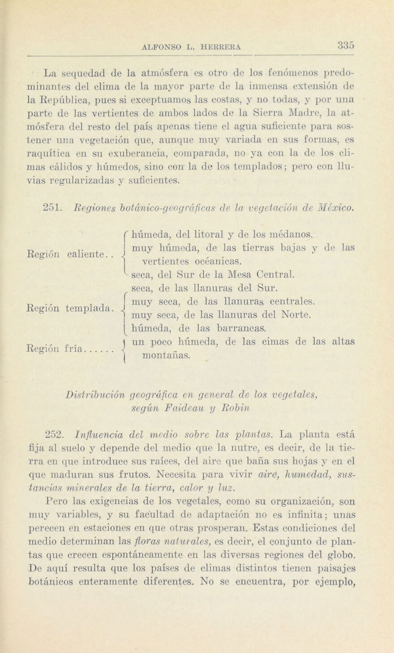 La sequedad de la atmósfera es otro de los fenómenos predo¬ minantes del clima de la mayor parte de la inmensa extensión de la República, pues si exceptuamos las costas, y no todas, y por una parte de las vertientes de ambos lados de la Sierra Madre, la at¬ mósfera del resto del país apenas tiene el agua suficiente para sos¬ tener una vegetación que, aunque muy variada en sus formas, es raquítica en su exuberancia, comparada, no ya con la de los cli¬ mas cálidos y húmedos, sino con la de los templados; pero con llu¬ vias regularizadas y suficientes. 251. Regiones botánico-geográficas ele la vegetación de México. Región caliente. . Región templada. Región fría I' húmeda, del litoral y de los médanos, j muy húmeda, de las tierras bajas y de las vertientes oeéanicas. seca, del Sur de la Mesa Central, seca, de las llanuras del Sur. í muy seca, de las llanuras centrales. 1 muy seca, de las llanuras del Norte. húmeda, de las barrancas. J un poco húmeda, de las cimas de las altas ) montañas. Distribución geognifea en general de los vegetales, según Faldean y Robín 252. Influencia del medio sobre las plantas. La planta está fija al suelo y depende del medio que la nutre, es decir, de la tie¬ rra en que introduce sus raíces, del aire que baña sus hojas y en el que maduran sus frutos. Necesita para vivir aire, humedad, sus¬ tancias minerales de la tierra, calor y luz. Pero las exigencias de los vegetales, como su organización, son muy variables, y su facultad de adaptación no es infinita; unas perecen en estaciones en que otras prosperan. Estas condiciones del medio determinan las floras naturales, es decir, el conjunto de plan¬ tas que crecen espontáneamente en las diversas regiones del globo. De aquí resulta que los países de climas distintos tienen paisajes botánicos enteramente diferentes. No se encuentra, por ejemplo,