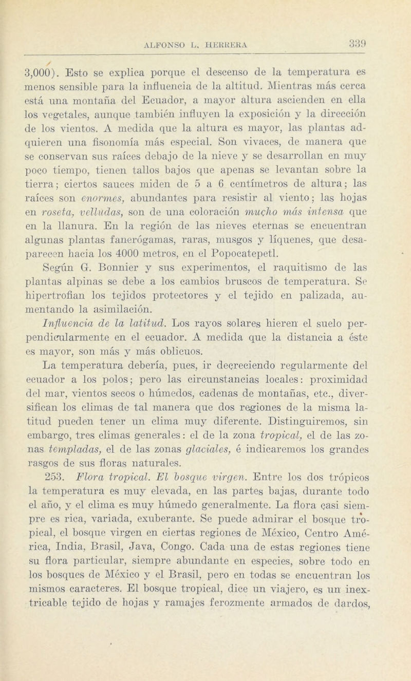 3,000). Esto se explica porque el descenso de la temperatura es menos sensible para la influencia de la altitud. Mientras más cerca está una montaña del Ecuador, a mayor altura ascienden en ella los vegetales, aunque también influyen la exposición y la dirección de los vientos. A medida que la altura es mayor, las plantas ad¬ quieren una fisonomía más especial. Son vivaces, de manera que se conservan sus raíces debajo de la nieve y se desarrollan en muy poco tiempo, tienen tallos bajos que apenas se levantan sobre la tierra; ciertos sauces miden de 5 a 6 centímetros de altura; las raíces son enormes, abundantes para resistir al viento; las hojas en roseta, velludas, son de una coloración mucho más intensa que en la llanura. En la región de las nieves eternas se encuentran algunas plantas fanerógamas, raras, musgos y liqúenes, que desa¬ parecen hacia los 4000 metros, en el Popocatepetl. Según G. Bonnier y sus experimentos, el raquitismo de las plantas alpinas se debe a los cambios bruscos de temperatura. Se hipertrofian los tejidos protectores y el tejido en palizada, au¬ mentando la asimilación. Influencia de la latitud. Los rayos solares hieren el suelo per¬ pendicularmente en el ecuador. A medida que la distancia a éste es mayor, son más y más oblicuos. La temperatura debería, pues, ir decreciendo regularmente del ecuador a los polos; pero las circunstancias locales: proximidad del mar, vientos secos o húmedos, cadenas de montañas, etc., diver¬ sifican los climas de tal manera que dos regiones de la misma la¬ titud pueden tener un clima muy diferente. Distinguiremos, sin embargo, tres climas generales: el de la zona tropical, el de las zo¬ nas templadas, el de las zonas glaciales, é indicaremos los grandes rasgos de sus floras naturales. 253. Flora tropical. El bosque virgen. Entre los dos trópicos la temperatura es muy elevada, en las partes bajas, durante todo el año, y el clima es muy húmedo generalmente. La flora casi siem¬ pre es rica, variada, exuberante. Se puede admirar el bosque tro¬ pical, el bosque virgen en ciertas regiones de México, Centro Amé¬ rica, India, Brasil, Java, Congo. Cada una de estas regiones tiene su flora particular, siempre abundante en especies, sobre todo en los bosques de México y el Brasil, pero en todas se encuentran los mismos caracteres. El bosque tropical, dice un viajero, es un inex¬ tricable tejido de hojas y ramajes ferozmente armados de dardos,