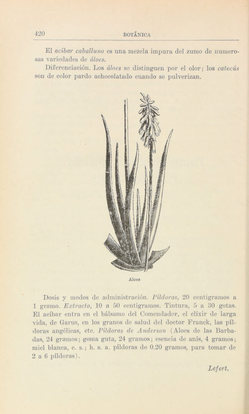 El acíbar caballuno es una mezcla impura del zumo de numero¬ sas variedades de áloes. Diferenciación. Los áloes se distinguen por el olor; los cateciís son de color pardo achocolatado cuando se pulverizan. Aloes Dosis y modos de administración. Píldoras, 20 centigramos a 1 gramo. Extracto, 10 a 50 centigramos. Tintura, 5 a 30 gotas. El acíbar entra en el bálsamo del Comendador, el elíxir de larga vida, de Garus, en los granos de salud del doctor Eranck, las píl¬ doras angélicas, etc. Píldoras de Anderson (Aloes de las Barba¬ das, 24 gramos; goma guta, 24 gramos; esencia de anís, 4 gramos; miel blanca, c. s.; h. s. a. píldoras de 0.20 gramos, para tomar de 2 a 6 píldoras). Lcfert.