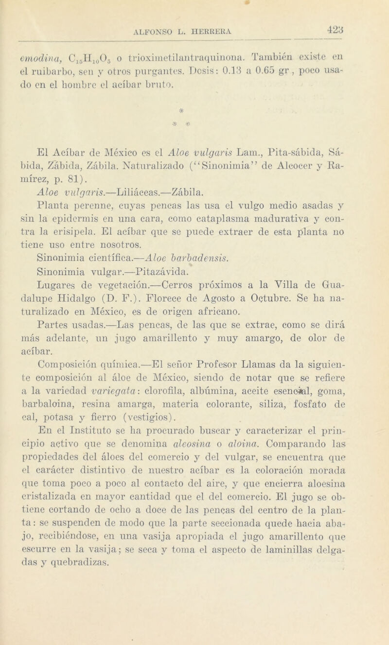 anodina, C15H10O5 o trioximetilantraquinona. También existe en el ruibarbo, sen y otros purgantes. Dosis: 0.13 a 0.65 gr , poco usa¬ do en el hombre el acíbar bruto. * * * El Acíbar de México es el Aloe vulgaris Lam., Pita-sábida, Sa¬ bida, Zabida, Zabila. Naturalizado (“Sinonimia” de Alcocer y Ra¬ mírez, p. 81). Aloe vulgaris.—Liliáceas.—Zábila. Planta perenne, cuyas pencas las usa el vulgo medio asadas y sin la epidermis en una cara, como cataplasma madurativa y con¬ tra la erisipela. El acíbar que se puede extraer de esta planta no tiene uso entre nosotros. Sinonimia científica.—Aloe barbad ensis. Sinonimia vulgar.—Pitazávida. Lugares de vegetación.—Cerros próximos a la Villa de Gua¬ dalupe Hidalgo (D. F.). Florece de Agosto a Octubre. Se ha na¬ turalizado en México, es de origen africano. Partes usadas.—Las pencas, de las que se extrae, como se dirá más adelante, un jugo amarillento y muy amargo, de olor de acíbar. Composición química.—El señor Profesor Llamas da la siguien¬ te composición al áloe de México, siendo de notar que se refiere a la variedad variegata: clorofila, albúmina, aceite esencial, goma, barbaloina, resina amarga, materia colorante, siliza, fosfato de cal, potasa y fierro (vestigios). En el Instituto se ha procurado buscar y caracterizar el prin¬ cipio activo que se denomina aleosina o aloma. Comparando las propiedades del áloes del comercio y del vulgar, se encuentra que el carácter distintivo de nuestro acíbar es la coloración morada que toma poco a poco al contacto del aire, y que encierra aloesina cristalizada en mayor cantidad que el del comercio. El jugo se ob¬ tiene cortando de ocho a doce de las pencas del centro de la plan¬ ta : se suspenden de modo que la parte seccionada quede hacia aba¬ jo, recibiéndose, en una vasija apropiada el jugo amarillento que escurre en la vasija; se seca y toma el aspecto de laminillas delga¬ das y quebradizas.