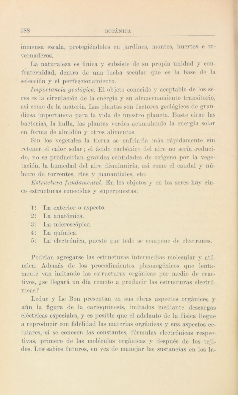 inmensa escala, protegiéndoles en jardines, montes, huertos e in¬ vernaderos. La naturaleza es única y subsiste de su propia Unidad y con¬ fraternidad, dentro de una lucha secular que es la base de la selección y el perfeccionamiento. Importancia geológica. El objeto conocido y aceptable de los se¬ res es la circulación de la energía y su almacenamiento transitorio, así como de la materia. Las plantas son factores geológicos de gran¬ diosa importancia para la vida de nuestro planeta. Baste citar las bacterias, la bulla, las plantas verdes acumulando la energía solar en forma de almidón y otros alimentos. Sin los vegetales la tierra se enfriaría más rápidamente sin retener el calor solar; el ácido carbónico del aire no sería-reduci¬ do, no se producirían grandes cantidades de oxígeno por la vege¬ tación, la humedad del aire disminuiría, así como el caudal y nú¬ mero de torrentes, ríos y manantiales, etc. Estructura fundamental. En los objetos y en los seres hay cin¬ co estructuras conocidas y superpuestas: I a. La exterior o aspecto. 2? La anatómica. 3? La microscópica. 4? La química. 5? La electrónica, puesto que todo se compone de electrones. Podrían agregarse las estructuras intermedias molecular y ató¬ mica. Además de los procedimientos plasmogénicos que lenta¬ mente van imitando las estructuras orgánicas por medio de reac¬ tivos, ¿se llegará un día remoto a producir las estructuras electró¬ nicas ? Leduc y Le Bon presentan en sus obras aspectos orgánicos y aún la figura de la earioquinesis, imitados mediante descargas eléctricas especiales, y es posible que el adelanto de la física llegue a reproducir con fidelidad las materias orgánicas y sus aspectos ce¬ lulares, si se conocen las constantes, fórmulas electrónicas respec¬ tivas, primero de las moléculas orgánicas y después de los teji¬ dos. Los sabios futuros, en vez de manejar las sustancias en los la-
