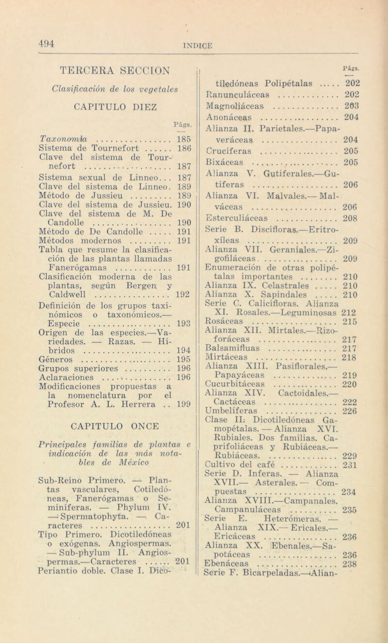TERCERA SECCION Clasificación de los vegetales CAPITULO DIEZ Págs. Taxonomía . 185 Sistema de Tournefort . 186 Clave del sistema de Tour¬ nefort . 187 Sistema sexual de Linneo. . . 187 Clave del sistema de Linneo. 189 Método de Jussieu . 189 Clave del sistema de Jussieu. 190 Clave del sistema de M. De Candolle . 190 Método de De Candolle . 191 Métodos modernos . 191 Tabla que resume la clasifica¬ ción de las plantas llamadas Fanerógamas . 191 Clasificación moderna de las plantas, según Bergen y Caldwell . 192 Definición de los grupos taxi- nómicos o taxonómicos.— Especie . 193 Origen de las especies.—Va¬ riedades. — Razas. — Hí¬ bridos . 194 Géneros . 195 Grupos superiores . 196 Aclaraciones . . . . «. 196 Modificaciones propuestas a la nomenclatura por el Profesor A. L. Herrera . . 199 CAPITULO ONCE Principales familias de plantas e indicación de las más nota¬ bles de México Sub-Reino Primero. — Plan¬ tas vasculares, Cotiledó¬ neas, Fanerógamas o Se¬ miníferas. — Phylum IV. —' Spermatophyta. —i Ca¬ racteres . 201 Tipo Primero. Dicotiledóneas o exógenas. Angiospermas. — Sub-phylum II. Angios¬ permas.—Caracteres . 201 Periantio doble. Clase I. Diéb- Págs. tiledóneas Polipétalas . 202 Ranunculáceas . 202 Magnoliáceas . 203 Anonáceas . 204 Afianza II. Parietales.—Papa¬ veráceas . 204 Cruciferas . 205 Bixáceas . 205 Afianza V. Gutiferales.—Gu- tíferas . 206 Afianza VI. Málvales.— Mal- váceas . 206 Esterculiáceas . 208 Serie B. Discifloras.—Eritro- xíleas . 209 Afianza VIL Geraniales.—Zi- gofiláceas. 209 Enumeración de otras polipé¬ talas importantes . 210 Afianza IX. Celastrales . 210 Alianza X. Sapindales .210 Serie C. Calicifloras. Alianza XI. Rosales.—Leguminosas 212 Rosáceas . 215 Afianza XII. Mirtales.—Rizo- foráceas . 217 Balsamifluas . 217 Mirtáceas . 218 Alianza XIII. Pasiflorales.— Papayáceas . 219 Cucurbitáceas . 220 Alianza XIV. Cactoidales.— Cactáceas . 222 Umbelíferas . 226 Clase II: Dicotiledóneas Ga- mopétalas. — Afianza XVI. Rubiales. Dos familias. Ca¬ prifoliáceas y Rubiáceas.—- Rubiáceas. 229 Cultivo del café . 231 Serie D. Inferas. — Alianza XVII.— Asterales. — Com¬ puestas . 234 Alianza XVIII.—Campanales. Campanuláceas .. 235 Serie E. Heterómeras. — Afianza XIX.— Encales.— Ericáceas . 236 Afianza XX. Ebenales.—Sa- potáceas . 236 Ebenáceas .. 238 Serie F. Bicarpeladas.—«Alian-