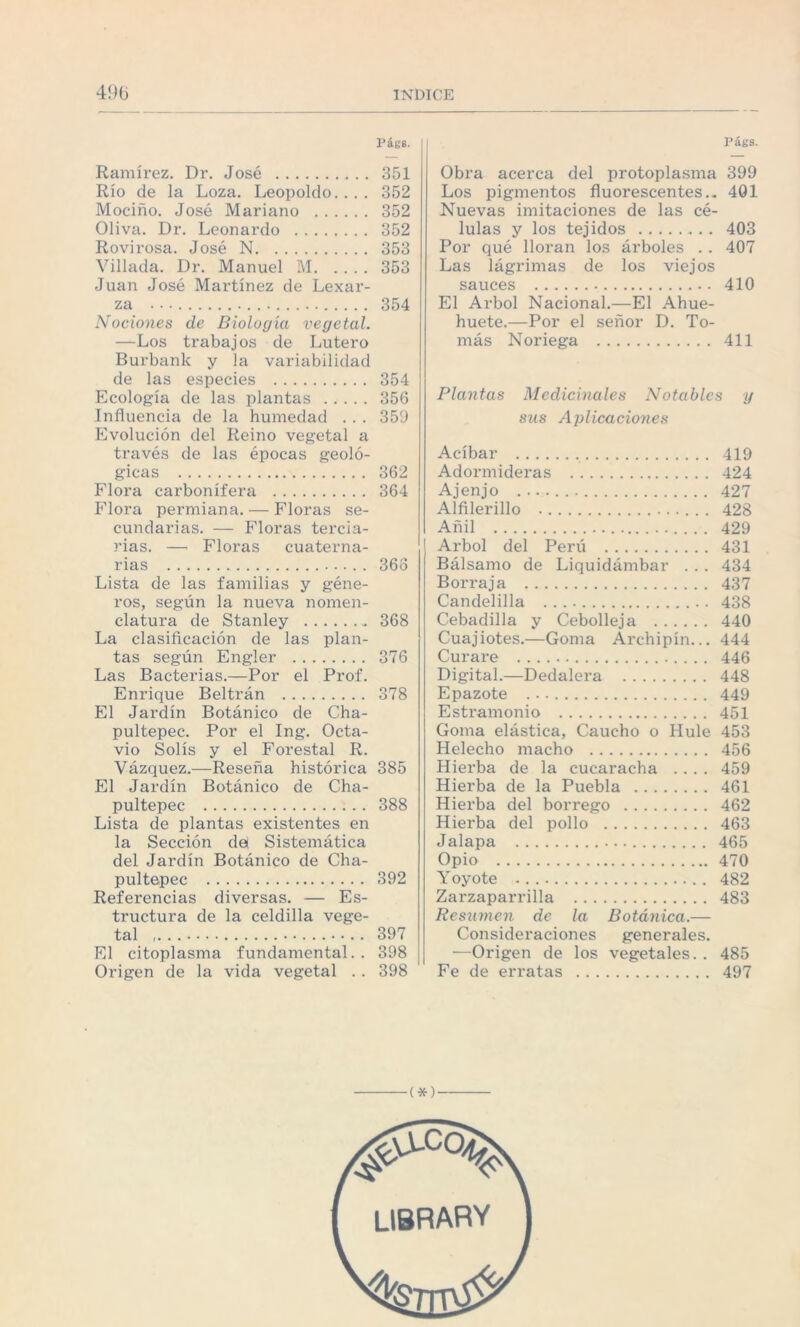 Pát'8. Ramírez. Dr. José . 351 Río de la Loza. Leopoldo.... 352 Mociño. José Mariano . 352 Oliva. Dr. Leonardo . 352 Rovirosa. José N. 353 Villada. Dr. Manuel M.353 Juan José Martínez de Lexar- za . 354 Nociones de Biología vegetal. —Los trabajos de Lutero Burbank y la variabilidad de las especies . 354 Ecología de las plantas . 356 Influencia de la humedad . . . 359 Evolución del Reino vegetal a través de las épocas geoló¬ gicas . 362 Flora carbonífera . 364 Flora permiana. — Floras se¬ cundarias. — Floras tei’cia- rias. — Floras cuaterna¬ rias . 36o Lista de las familias y géne¬ ros, según la nueva nomen¬ clatura de Stanley . 368 La clasificación de las plan¬ tas según Engler . 376 Las Bacterias.—Por el Prof. Enrique Beltrán . 378 El Jardín Botánico de Cha- pultepec. Por el Ing. Octa¬ vio Solís y el Forestal R. Vázquez.—Reseña histórica 385 El Jardín Botánico de Cha- pultepec . 388 Lista de plantas existentes en la Sección da Sistemática del Jardín Botánico de Cha- pultepec . 392 Referencias diversas. — Es¬ tructura de la celdilla vege¬ tal .. 397 El citoplasma fundamental.. 398 Origen de la vida vegetal . . 398 Págs. Obra acerca del protoplasma 399 Los pigmentos fluorescentes.. 4Q1 Nuevas imitaciones de las cé¬ lulas y los tejidos . 403 Por qué lloran los árboles . . 407 Las lágrimas de los viejos sauces . 410 El Arbol Nacional.—El Ahue- huete.—Por el señor D. To¬ más Noriega . 411 Plantas Medicinales Notables y sus Aplicaciones Acíbar . 419 Adormideras . 424 Ajenjo . 427 Alfilerillo . 428 Añil . 429 Arbol del Perú . 431 Bálsamo de Liquidámbar . . . 434 Borraja . 437 Candelilla . 438 Cebadilla y Cebolleja . 440 Cuajiotes.—Goma Archipín... 444 Curare . 446 Digital.—Dedalera . 448 Epazote . 449 Estramonio . 451 Goma elástica, Caucho o Hule 453 Helécho macho . 456 Hierba de la cucaracha .... 459 Hierba de la Puebla . 461 Hiei'ba del borrego . 462 Hierba del pollo . 463 Jalapa . 465 Opio .470 Yoyote . 482 Zarzaparrilla . 483 Resumen de la Botánica.— Consideraciones generales. —Origen de los vegetales. . 485 Fe de erratas . 497 library