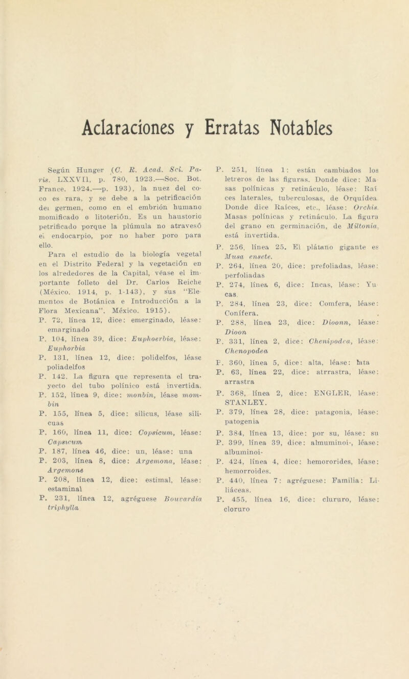 Aclaraciones y Erratas Notables Según Hunger (G. R. Acad. Sci. Pa¬ rís. LXXVI1, p. 780, 1923.—Soc. Bot. France. 1924.—p. 193), la nuez del co¬ co es rara, y se debe a la petrificación dei germen, como en el embrión humano momificado o litoterión. Es un haustorio petrificado porque la plúmula no atravesó el endocarpio, por no haber poro para ello. Para el estudio de la biología vegetal en el Distrito Federal y la vegetación en los alrededores de la Capital, véase el im¬ portante folleto del Dr. Carlos Reiche (México. 1914, p. 1-143), y sus “Ele montos de Botánica e Introducción a la Flora Mexicana”. México. 1915). P. 72, línea 12, dice: emerginado, léase: emarginado P. 104, línea 39, dice: Euphoerbia, léase: Euphorbia P. 131, línea 12, dice: polidelfos, léase poliadelfos P. 142. La figura que representa el tra¬ yecto del tubo polínico está invertida. P. 152, línea 9, dice: monbin, léase mora- bin P. 155, línea 5, dice: silicus, léase sili¬ cuas P. 160, línea 11, dice: Gopsicum, léase: Capsicum P. 187, línea 46, dice: un, léase: una P. 203, línea 8, dice: Argamona, léase: Argemona P. 208, línea 12, dice: estimal, léase: estaminal P. 231, línea 12, agréguese Bouvardia triphylla: P. 251, línea 1: están cambiados los letreros de las figuras. Donde dice: Ma sas polínicas y retináculo, léase: Raí ces laterales, tuberculosas, de Orquídea Donde dice Raícos, etc., léase: Orchis. Masas polínicas y retináculo. La figura del grano en germinación, de Mütonia. está invertida. P. 256, línea 25. El plátano gigante es Musa ensate. P. 264, línea 20, dice: prefoliadas, léase: perfoliadas P. 274, línea 6, dice: Incas, léase: Yu cas P. 284, línea 23, dice: Conifera, léase: Conifera. P. 288, línea 23, dice: Dioonn, léase: Dioon P. 331, línea 2, dice: Chenipodea, léase: Chenopodea P. 360, línea 5, dice: alta, léase: lata P. 63, línea 22, dice: atrrastra, léase: arrastra P. 368, línea 2, dice: ENGLER, léase: STANLEY. P. 379, línea 28, dice: patagonia, léase-: patogenia P. 384, línea 13, dice: por su, léase: su P. 399, línea 39, dice: almuminoi-, léase: albuminoi- P. 424, línea 4, dice: liemororides, léase: hemorroides. P. 440, línea 7: agréguese: Familia: Li¬ liáceas. P. 455, línea 16, dice: clururo, léase: cloruro