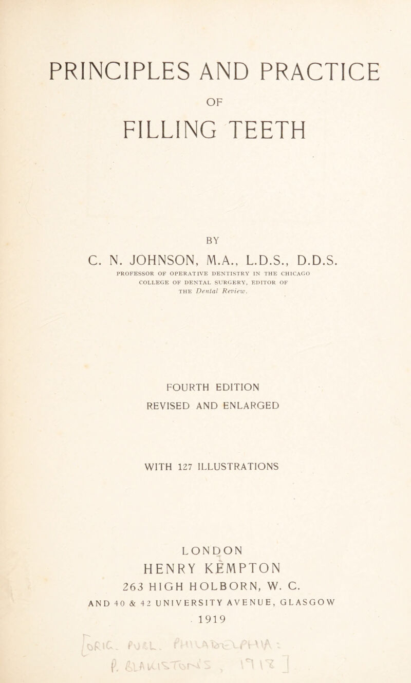 PRINCIPLES AND PRACTICE OF FILLING TEETH BY C. N. JOHNSON, M.A., L.D.S., D.D.S. PROFESSOR OF OPERATIVE DENTISTRY IN THE CHICAGO COLLEGE OF DENTAL SURGERY, EDITOR OF the Dental Review. FOURTH EDITION REVISED AND ENLARGED WITH 127 ILLUSTRATIONS LONDON HENRY KEMPTON 263 HIGH HOLBORN, W. C. AND 40 & 42 UNIVERSITY AVENUE, GLASGOW • 1919 X. T« v< r