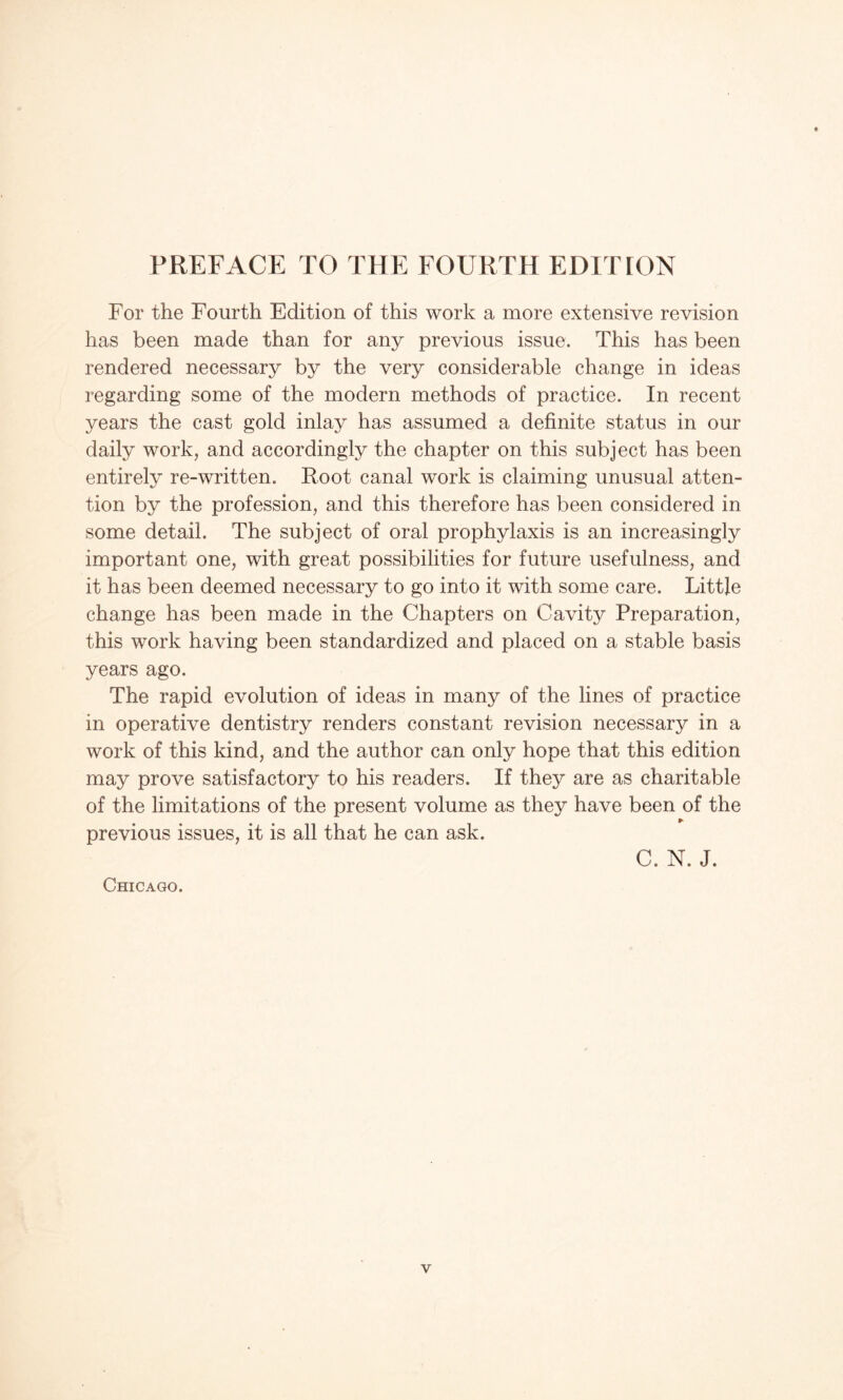 PREFACE TO THE FOURTH EDITION For the Fourth Edition of this work a more extensive revision has been made than for any previous issue. This has been rendered necessary by the very considerable change in ideas regarding some of the modern methods of practice. In recent years the cast gold inlay has assumed a definite status in our daily work, and accordingly the chapter on this subject has been entirely re-written. Root canal work is claiming unusual atten¬ tion by the profession, and this therefore has been considered in some detail. The subject of oral prophylaxis is an increasingly important one, with great possibilities for future usefulness, and it has been deemed necessary to go into it with some care. Little change has been made in the Chapters on Cavity Preparation, this work having been standardized and placed on a stable basis years ago. The rapid evolution of ideas in many of the lines of practice in operative dentistry renders constant revision necessary in a work of this kind, and the author can only hope that this edition may prove satisfactory to his readers. If they are as charitable of the limitations of the present volume as they have been of the previous issues, it is all that he can ask. Chicago. C. N. J.